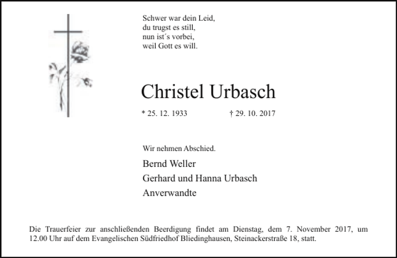 <p>Schwer war dein Leid,<br />du trugst es still,<br />nun ist´s vorbei,<br />weil Gott es will.</p><p>Christel Urbasch<br />* 25. 12. 1933</p><p>† 29. 10. 2017</p><p>Wir nehmen Abschied.</p><p>Bernd Weller<br />Gerhard und Hanna Urbasch<br />Anverwandte<br />Die Trauerfeier zur anschließenden Beerdigung findet am Dienstag, dem 7. November 2017, um<br />12.00 Uhr auf dem Evangelischen Südfriedhof Bliedinghausen, Steinackerstraße 18, statt.</p>