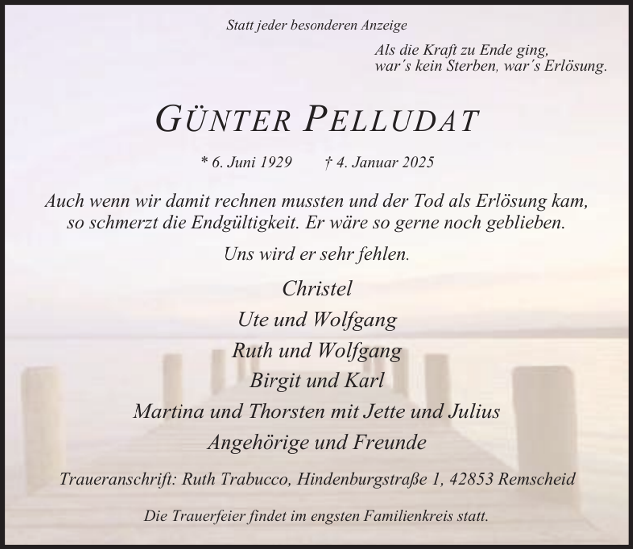 <p>Statt jeder besonderen Anzeige</p><p>Als die Kraft zu Ende ging,<br />war´s kein Sterben, war´s Erlösung.</p><p>G ÜNTER P ELLUDAT<br />* 6. Juni 1929</p><p>† 4. Januar 2025</p><p>Auch wenn wir damit rechnen mussten und der Tod als Erlösung kam,<br />so schmerzt die Endgültigkeit. Er wäre so gerne noch geblieben.<br />Uns wird er sehr fehlen.</p><p>Christel<br />Ute und Wolfgang<br />Ruth und Wolfgang<br />Birgit und Karl<br />Martina und Thorsten mit Jette und Julius<br />Angehörige und Freunde<br />Traueranschrift: Ruth Trabucco, Hindenburgstraße 1, 42853 Remscheid<br />Die Trauerfeier findet im engsten Familienkreis statt.</p>