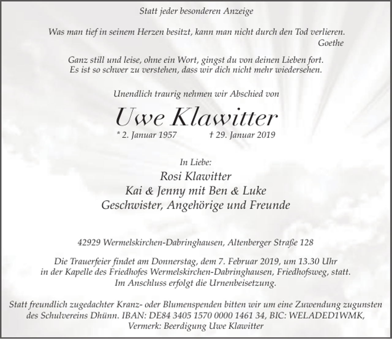 <p>Statt jeder besonderen Anzeige<br />Was man tief in seinem Herzen besitzt, kann man nicht durch den Tod verlieren.<br />Goethe<br />Ganz still und leise, ohne ein Wort, gingst du von deinen Lieben fort.<br />Es ist so schwer zu verstehen, dass wir dich nicht mehr wiedersehen.<br />Unendlich traurig nehmen wir Abschied von</p><p>Uwe Klawitter<br />* 2. Januar 1957</p><p>† 29. Januar 2019</p><p>In Liebe:</p><p>Rosi Klawitter<br />Kai &amp; Jenny mit Ben &amp; Luke<br />Geschwister, Angehörige und Freunde<br />42929 Wermelskirchen-Dabringhausen, Altenberger Straße 128</p><p>Die Trauerfeier findet am Donnerstag, dem 7. Februar 2019, um 13.30 Uhr<br />in der Kapelle des Friedhofes Wermelskirchen-Dabringhausen, Friedhofsweg, statt.<br />Im Anschluss erfolgt die Urnenbeisetzung.<br />Statt freundlich zugedachter Kranz- oder Blumenspenden bitten wir um eine Zuwendung zugunsten<br />des Schulvereins Dhünn. IBAN: DE84 3405 157000 1461 34, BIC: WELADED1WMK,<br />Vermerk: Beerdigung Uwe Klawitter</p>