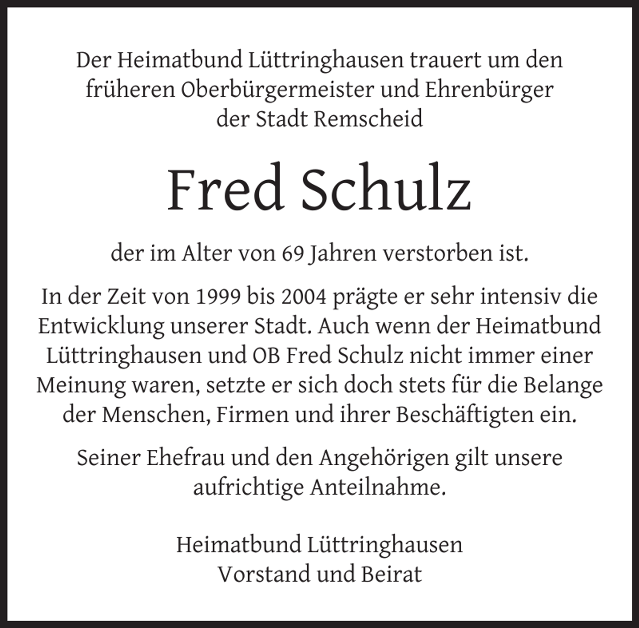 <p>Der Heimatbund Lüttringhausen trauert um den<br />früheren Oberbürgermeister und Ehrenbürger<br />der Stadt Remscheid</p><p>Fred Schulz<br />der im Alter von 69 Jahren verstorben ist.<br />In der Zeit von 1999 bis 2004 prägte er sehr intensiv die<br />Entwicklung unserer Stadt. Auch wenn der Heimatbund<br />Lüttringhausen und OB Fred Schulz nicht immer einer<br />Meinung waren, setzte er sich doch stets für die Belange<br />der Menschen, Firmen und ihrer Beschäftigten ein.<br />Seiner Ehefrau und den Angehörigen gilt unsere<br />aufrichtige Anteilnahme.<br />Heimatbund Lüttringhausen<br />Vorstand und Beirat</p>