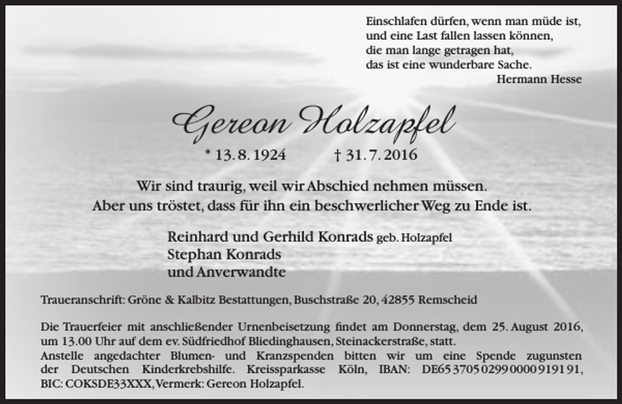 <p>Einschlafen dürfen, wenn man müde ist,<br />und eine Last fallen lassen können,<br />die man lange getragen hat,<br />das ist eine wunderbare Sache.<br />Hermann Hesse</p><p>Gereon Holzapfel<br />* 13. 8. 1924</p><p>† 31. 7. 2016</p><p>Wir sind traurig, weil wir Abschied nehmen müssen.<br />Aber uns tröstet, dass für ihn ein beschwerlicher Weg zu Ende ist.<br />Reinhard und Gerhild Konrads geb. Holzapfel<br />Stephan Konrads<br />und Anverwandte<br />Traueranschrift: Gröne &amp; Kalbitz Bestattungen, Buschstraße 20, 42855 Remscheid<br />Die Trauerfeier mit anschließender Urnenbeisetzung findet am Donnerstag, dem 25. August 2016,<br />um 13.00 Uhr auf dem ev. Südfriedhof Bliedinghausen, Steinackerstraße, statt.<br />Anstelle angedachter Blumen- und Kranzspenden bitten wir um eine Spende zugunsten<br />der Deutschen Kinderkrebshilfe. Kreissparkasse Köln, IBAN: DE65 3705 0299 0000 91,<br />BIC: COKSDE33XXX,Vermerk: Gereon Holzapfel.</p>