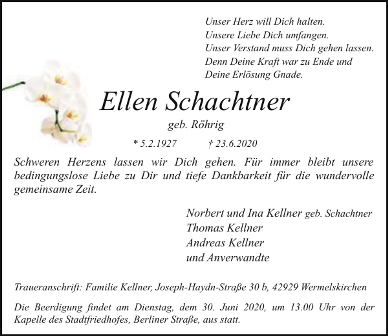 <p>Unser Herz will Dich halten.<br />Unsere Liebe Dich umfangen.<br />Unser Verstand muss Dich gehen lassen.<br />Denn Deine Kraft war zu Ende und<br />Deine Erlösung Gnade.</p><p>Ellen Schachtner<br />geb. Röhrig</p><p>* 5.2.1927</p><p>† 23.6.2020</p><p>Schweren Herzens lassen wir Dich gehen. Für immer bleibt unsere<br />bedingungslose Liebe zu Dir und tiefe Dankbarkeit für die wundervolle<br />gemeinsame Zeit.<br />Norbert und Ina Kellner geb. Schachtner<br />Thomas Kellner<br />Andreas Kellner<br />und Anverwandte<br />Traueranschrift: Familie Kellner, Joseph-Haydn-Straße 30 b, 42929 Wermelskirchen<br />Die Beerdigung findet am Dienstag, dem 30. Juni 2020, um 13.00 Uhr von der<br />Kapelle des Stadtfriedhofes, Berliner Straße, aus statt.</p>