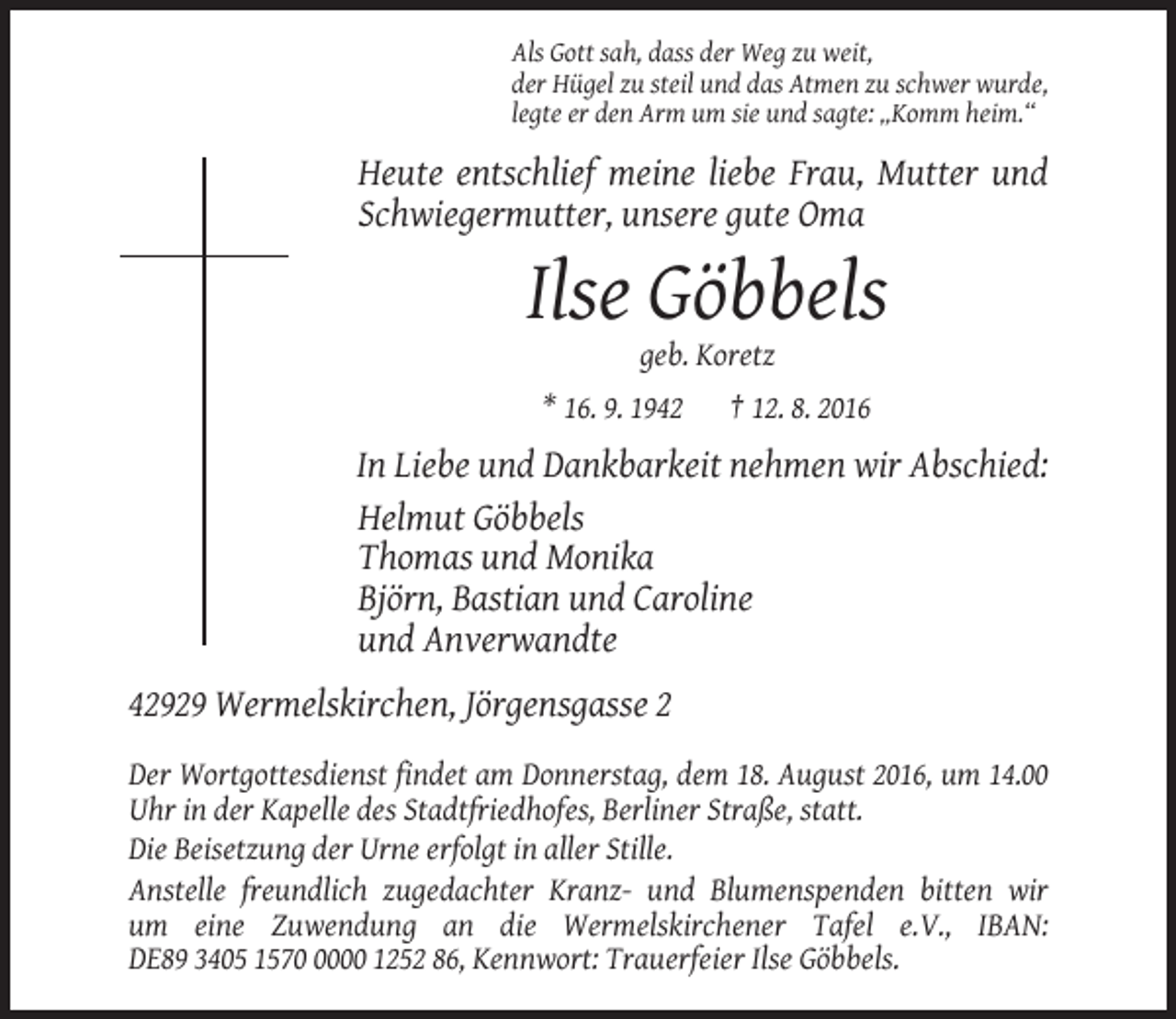 <p>Als Gott sah, dass der Weg zu weit,<br />der Hügel zu steil und das Atmen zu schwer wurde,<br />legte er den Arm um sie und sagte: „Komm heim.“</p><p>Heute entschlief meine liebe Frau, Mutter und<br />Schwiegermutter, unsere gute Oma</p><p>Ilse Göbbels<br />geb. Koretz<br />* 16. 9. 1942</p><p>† 12. 8. 2016</p><p>In Liebe und Dankbarkeit nehmen wir Abschied:<br />Helmut Göbbels<br />Thomas und Monika<br />Björn, Bastian und Caroline<br />und Anverwandte<br />42929 Wermelskirchen, Jörgensgasse 2<br />Der Wortgottesdienst findet am Donnerstag, dem 18. August 2016, um 14.00<br />Uhr in der Kapelle des Stadtfriedhofes, Berliner Straße, statt.<br />Die Beisetzung der Urne erfolgt in aller Stille.<br />Anstelle freundlich zugedachter Kranz- und Blumenspenden bitten wir<br />um eine Zuwendung an die Wermelskirchener Tafel e.V., IBAN:<br />DE89 3405 157000 1252 86, Kennwort: Trauerfeier Ilse Göbbels.</p>