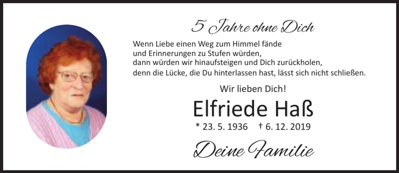 <p>5 Jahre ohne Dich<br />Wenn Liebe einen Weg zum Himmel fände<br />und Erinnerungen zu Stufen würden,<br />dann würden wir hinaufsteigen und Dich zurückholen,<br />denn die Lücke, die Du hinterlassen hast, lässt sich nicht schließen.</p><p>Wir lieben Dich!</p><p>Elfriede Haß<br />* 23. 5. 1936</p><p>† 6. 12. 2019</p><p>Deine Familie</p>