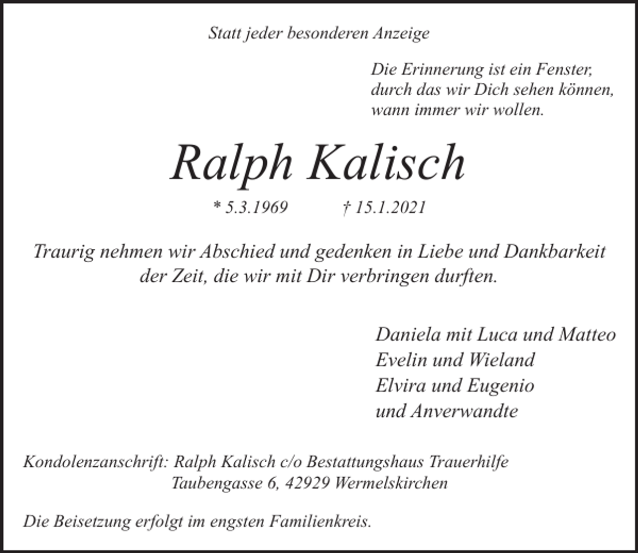 <p>Statt jeder besonderen Anzeige<br />Die Erinnerung ist ein Fenster,<br />durch das wir Dich sehen können,<br />wann immer wir wollen.</p><p>Ralph Kalisch<br />* 5.3.1969</p><p>† 15.1.2021</p><p>Traurig nehmen wir Abschied und gedenken in Liebe und Dankbarkeit<br />der Zeit, die wir mit Dir verbringen durften.<br />Daniela mit Luca und Matteo<br />Evelin und Wieland<br />Elvira und Eugenio<br />und Anverwandte<br />Kondolenzanschrift: Ralph Kalisch c/o Bestattungshaus Trauerhilfe<br />Taubengasse 6, 42929 Wermelskirchen<br />Die Beisetzung erfolgt im engsten Familienkreis.</p>