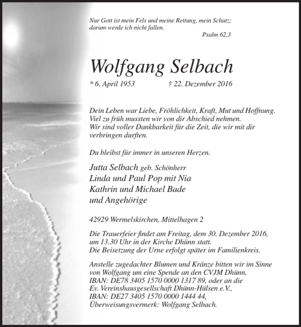 <p>Nur Gott ist mein Fels und meine Rettung, mein Schutz;<br />darum werde ich nicht fallen.<br />Psalm 62,3</p><p>Wolfgang Selbach<br />* 6. April 1953</p><p>† 22. Dezember 2016</p><p>Dein Leben war Liebe, Fröhlichkeit, Kraft, Mut und Hoffnung.<br />Viel zu früh mussten wir von dir Abschied nehmen.<br />Wir sind voller Dankbarkeit für die Zeit, die wir mit dir<br />verbringen durften.<br />Du bleibst für immer in unseren Herzen.</p><p>Jutta Selbach geb. Schönherr<br />Linda und Paul Pop mit Nia<br />Kathrin und Michael Bade<br />und Angehörige<br />42929 Wermelskirchen, Mittelhagen 2<br />Die Trauerfeier findet am Freitag, dem 30. Dezember 2016,<br />um 13.30 Uhr in der Kirche Dhünn statt.<br />Die Beisetzung der Urne erfolgt später im Familienkreis.<br />Anstelle zugedachter Blumen und Kränze bitten wir im Sinne<br />von Wolfgang um eine Spende an den CVJM Dhünn,<br />IBAN: DE78 3405 157000 1317 89, oder an die<br />Ev. Vereinshausgesellschaft Dhünn-Hülsen e.V.,<br />IBAN: DE27 3405 157000 14,<br />Überweisungsvermerk: Wolfgang Selbach.</p>