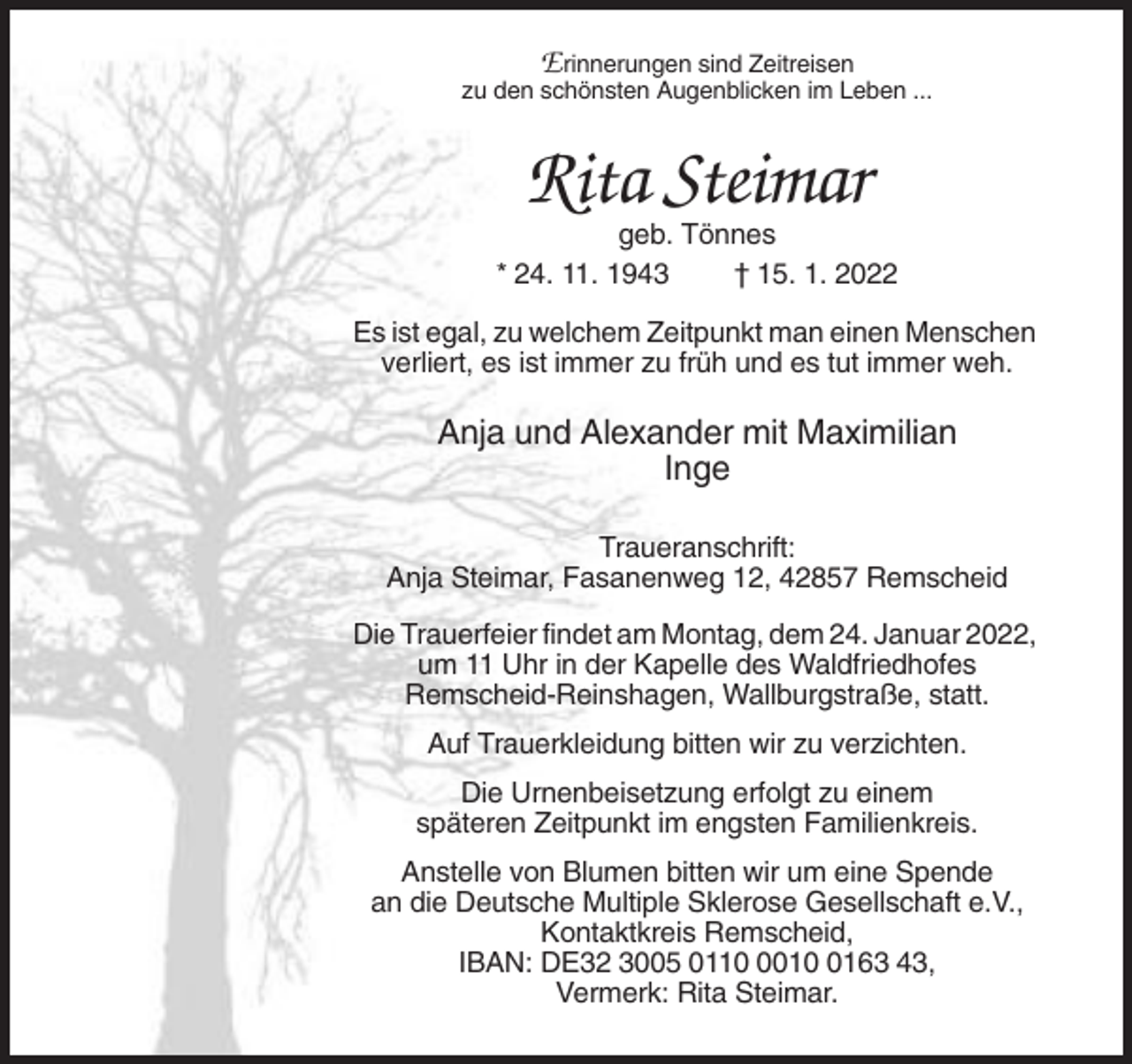 <p>E rinnerungen sind Zeitreisen<br />zu den schönsten Augenblicken im Leben ...</p><p>Rita Steimar<br />geb. Tönnes<br />* 24. 11. 1943<br />† 15. 1. 2022<br />Es ist egal, zu welchem Zeitpunkt man einen Menschen<br />verliert, es ist immer zu früh und es tut immer weh.</p><p>Anja und Alexander mit Maximilian<br />Inge<br />Traueranschrift:<br />Anja Steimar, Fasanenweg 12, 42857 Remscheid<br />Die Trauerfeier findet am Montag, dem 24. Januar 2022,<br />um 11 Uhr in der Kapelle des Waldfriedhofes<br />Remscheid-Reinshagen, Wallburgstraße, statt.<br />Auf Trauerkleidung bitten wir zu verzichten.<br />Die Urnenbeisetzung erfolgt zu einem<br />späteren Zeitpunkt im engsten Familienkreis.<br />Anstelle von Blumen bitten wir um eine Spende<br />an die Deutsche Multiple Sklerose Gesellschaft e.V.,<br />Kontaktkreis Remscheid,<br />IBAN: DE32 3005 01101163 43,<br />Vermerk: Rita Steimar.</p>