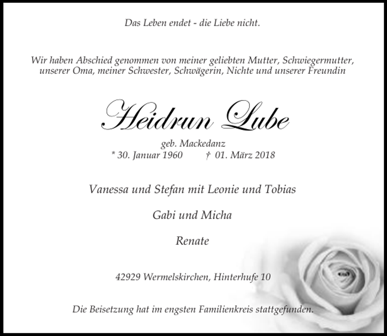 <p>Das Leben endet - die Liebe nicht.<br />Wir haben Abschied genommen von meiner geliebten Mutter, Schwiegermutter,<br />unserer Oma, meiner Schwester, Schwägerin, Nichte und unserer Freundin</p><p>Heidrun Lube<br />geb. Mackedanz<br />* 30. Januar 1960<br />† 01. März 2018</p><p>Vanessa und Stefan mit Leonie und Tobias<br />Gabi und Micha<br />Renate<br />42929 Wermelskirchen, Hinterhufe 10<br />Die Beisetzung hat im engsten Familienkreis stattgefunden.</p>