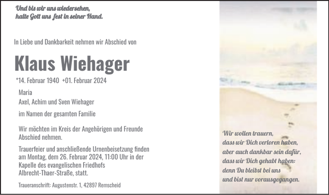 <p>Und bis wir uns wiedersehen,<br />halte Gott uns fest in seiner Hand.</p><p>In Liebe und Dankbarkeit nehmen wir Abschied von</p><p>Klaus Wiehager<br />g<br />*14. Februar 1940 +01. Februar 2024<br />Maria<br />Axel, Achim und Sven Wiehager<br />im Namen der gesamten Familie<br />Wir möchten im Kreis der Angehörigen und Freunde<br />Abschied nehmen.<br />Trauerfeier und anschließende Urnenbeisetzung ﬁnden<br />am Montag, dem 26. Februar 2024, 11:00 Uhr in der<br />Kapelle des evangelischen Friedhofs<br />Albrecht-Thaer-Straße, statt.<br />Traueranschrift: Augustenstr. 1, 42897 Remscheid</p><p>Wir wollen trauern,<br />dass wir Dich verloren haben,<br />aber auch dankbar sein dafür,<br />dass wir Dich gehabt haben:<br />denn Du bleibst bei uns<br />und bist nur vorausgegangen.</p>