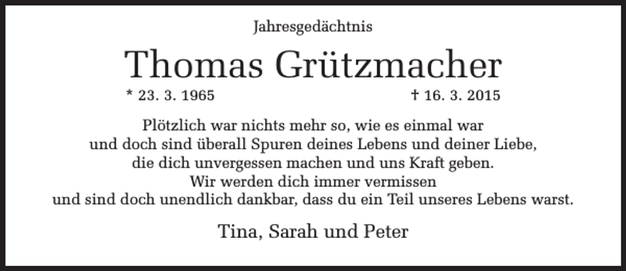 <p>Jahresgedächtnis</p><p>Thomas Grützmacher<br />* 23. 3. 1965</p><p>† 16. 3. 2015</p><p>Plötzlich war nichts mehr so, wie es einmal war<br />und doch sind überall Spuren deines Lebens und deiner Liebe,<br />die dich unvergessen machen und uns Kraft geben.<br />Wir werden dich immer vermissen<br />und sind doch unendlich dankbar, dass du ein Teil unseres Lebens warst.</p><p>Tina, Sarah und Peter</p>
