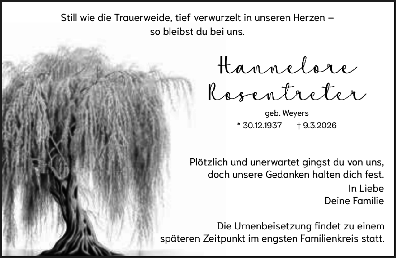 <p>Still wie die Trauerweide, tief verwurzelt in unseren Herzen –<br />so bleibst du bei uns.</p><p>Hannelore<br />Rosentreter<br />geb. Weyers<br />* 30.12.1937</p><p>† 9.3.2026</p><p>Plötzlich und unerwartet gingst du von uns,<br />doch unsere Gedanken halten dich fest.<br />In Liebe<br />Deine Familie<br />Die Urnenbeisetzung findet zu einem<br />späteren Zeitpunkt im engsten Familienkreis statt.</p>