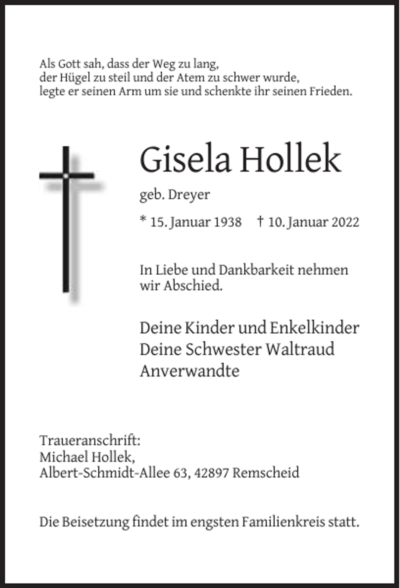 <p>Als Gott sah, dass der Weg zu lang,<br />der Hügel zu steil und der Atem zu schwer wurde,<br />legte er seinen Arm um sie und schenkte ihr seinen Frieden.</p><p>Gisela Hollek<br />geb. Dreyer<br />* 15. Januar 1938 † 10. Januar 2022</p><p>In Liebe und Dankbarkeit nehmen<br />wir Abschied.</p><p>Deine Kinder und Enkelkinder<br />Deine Schwester Waltraud<br />Anverwandte</p><p>Traueranschrift:<br />Michael Hollek,<br />Albert-Schmidt-Allee 63, 42897 Remscheid</p><p>Die Beisetzung findet im engsten Familienkreis statt.</p>