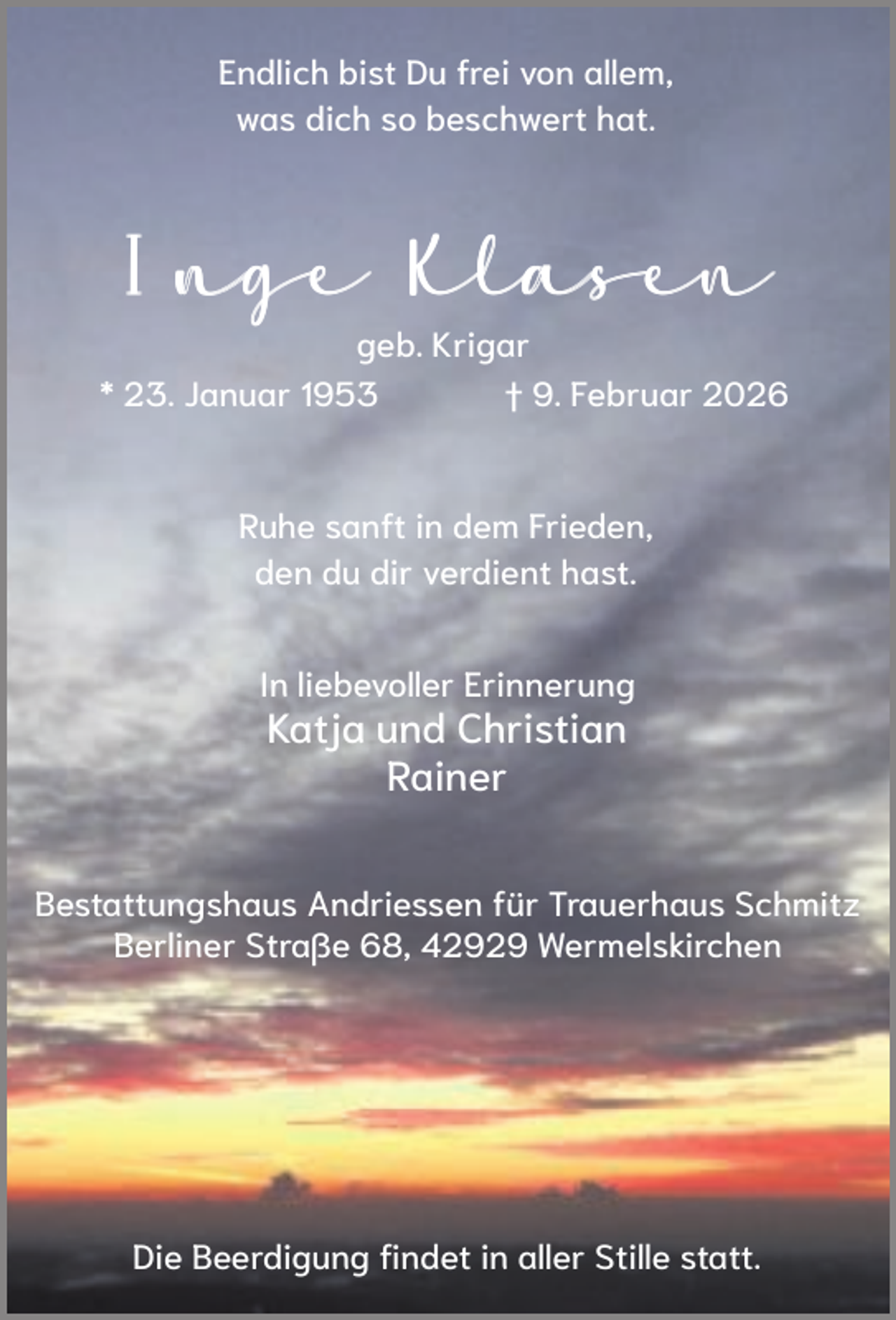 <p>Endlich bist Du frei von allem,<br />was dich so beschwert hat.</p><p>Inge Klasen<br />geb. Krigar<br />* 23. Januar 1953<br />† 9. Februar 2026</p><p>Ruhe sanft in dem Frieden,<br />den du dir verdient hast.<br />In liebevoller Erinnerung</p><p>Katja und Christian<br />Rainer</p><p>Bestattungshaus Andriessen für Trauerhaus Schmitz<br />Berliner Straße 68, 42929 Wermelskirchen</p><p>Die Beerdigung findet in aller Stille statt.</p>
