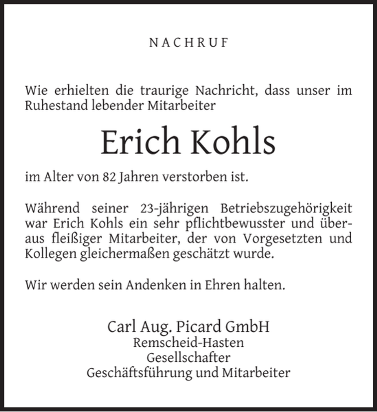 <p>NACHRUF<br />Wie erhielten die traurige Nachricht, dass unser im<br />Ruhestand lebender Mitarbeiter</p><p>Erich Kohls<br />im Alter von 82 Jahren verstorben ist.<br />Während seiner 23-jährigen Betriebszugehörigkeit<br />war Erich Kohls ein sehr pﬂichtbewusster und überaus ﬂeißiger Mitarbeiter, der von Vorgesetzten und<br />Kollegen gleichermaßen geschätzt wurde.<br />Wir werden sein Andenken in Ehren halten.</p><p>Carl Aug. Picard GmbH</p><p>Remscheid-Hasten<br />Gesellschafter<br />Geschäftsführung und Mitarbeiter</p>