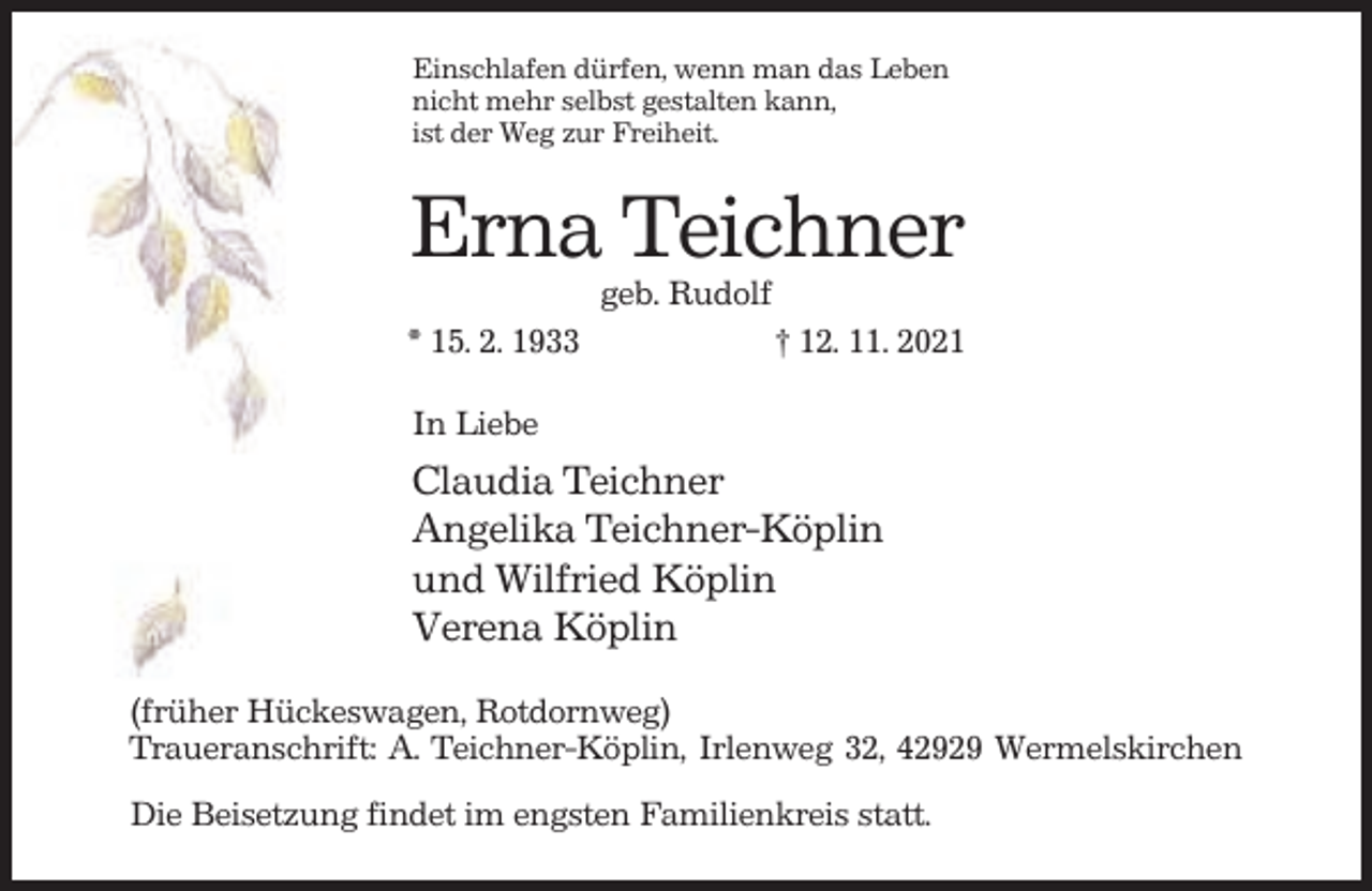 <p>Einschlafen dürfen, wenn man das Leben<br />nicht mehr selbst gestalten kann,<br />ist der Weg zur Freiheit.</p><p>Erna Teichner<br />geb. Rudolf<br />* 15. 2. 1933</p><p>† 12. 11. 2021</p><p>In Liebe</p><p>Claudia Teichner<br />Angelika Teichner-Köplin<br />und Wilfried Köplin<br />Verena Köplin<br />(früher Hückeswagen, Rotdornweg)<br />Traueranschrift: A. Teichner-Köplin, Irlenweg 32, 42929 Wermelskirchen<br />Die Beisetzung findet im engsten Familienkreis statt.</p>