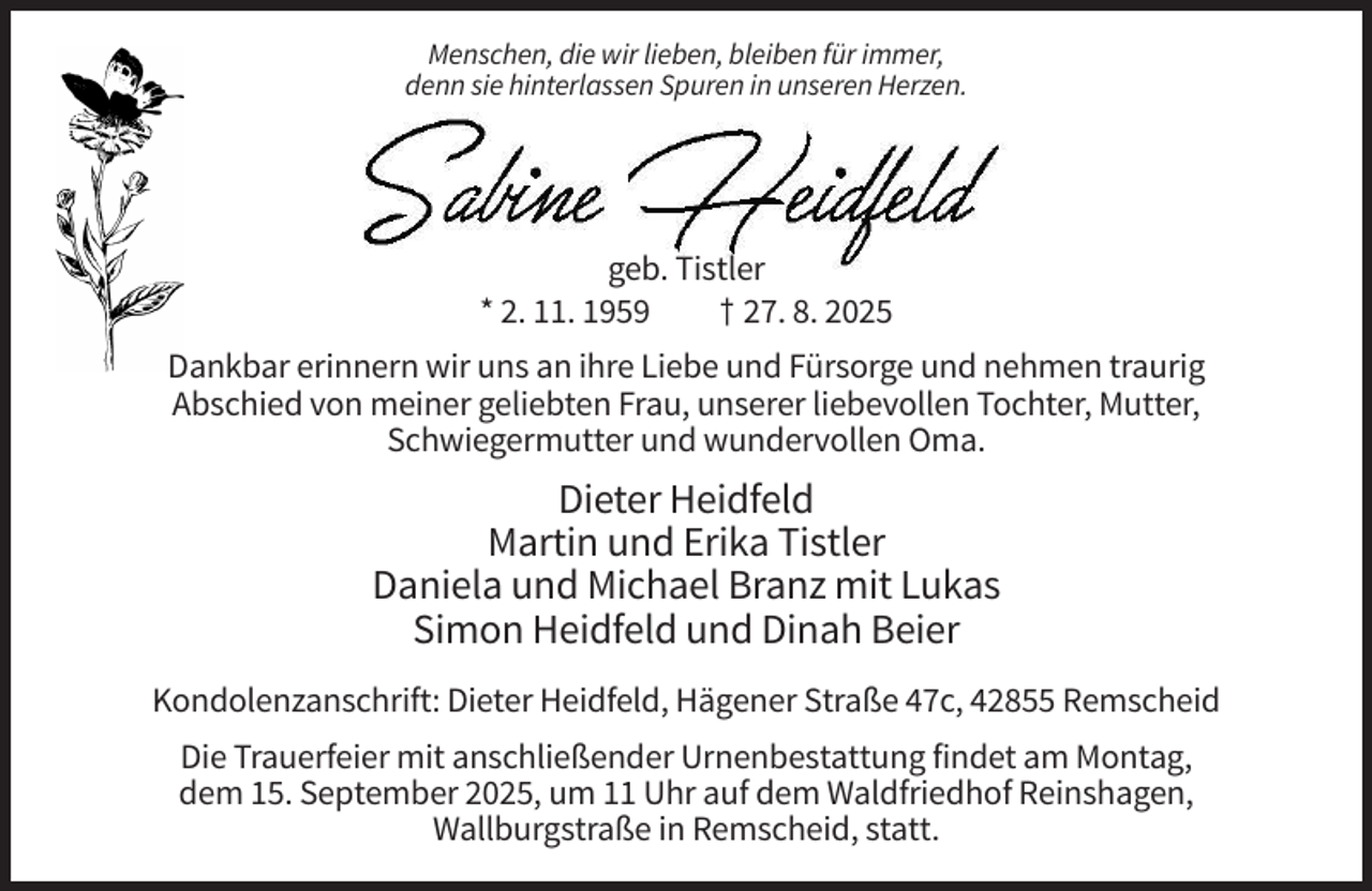 <p>Menschen, die wir lieben, bleiben für immer,<br />denn sie hinterlassen Spuren in unseren Herzen.</p><p>geb. Tistler<br />* 2. 11. 1959<br />† 27. 8. 2025<br />Dankbar erinnern wir uns an ihre Liebe und Fürsorge und nehmen traurig<br />Abschied von meiner geliebten Frau, unserer liebevollen Tochter, Mutter,<br />Schwiegermutter und wundervollen Oma.</p><p>Dieter Heidfeld<br />Martin und Erika Tistler<br />Daniela und Michael Branz mit Lukas<br />Simon Heidfeld und Dinah Beier<br />Kondolenzanschrift: Dieter Heidfeld, Hägener Straße 47c, 42855 Remscheid<br />Die Trauerfeier mit anschließender Urnenbestattung findet am Montag,<br />dem 15. September 2025, um 11 Uhr auf dem Waldfriedhof Reinshagen,<br />Wallburgstraße in Remscheid, statt.</p>