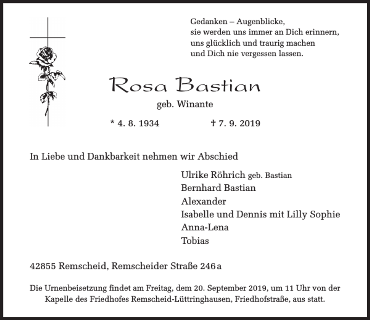 <p>Gedanken – Augenblicke,<br />sie werden uns immer an Dich erinnern,<br />uns glücklich und traurig machen<br />und Dich nie vergessen lassen.</p><p>Rosa Bastian<br />geb. Winante</p><p>* 4. 8. 1934</p><p>† 7. 9. 2019</p><p>In Liebe und Dankbarkeit nehmen wir Abschied<br />Ulrike Röhrich geb. Bastian<br />Bernhard Bastian<br />Alexander<br />Isabelle und Dennis mit Lilly Sophie<br />Anna-Lena<br />Tobias<br />42855 Remscheid, Remscheider Straße 246 a<br />Die Urnenbeisetzung findet am Freitag, dem 20. September 2019, um 11 Uhr von der<br />Kapelle des Friedhofes Remscheid-Lüttringhausen, Friedhofstraße, aus statt.</p>