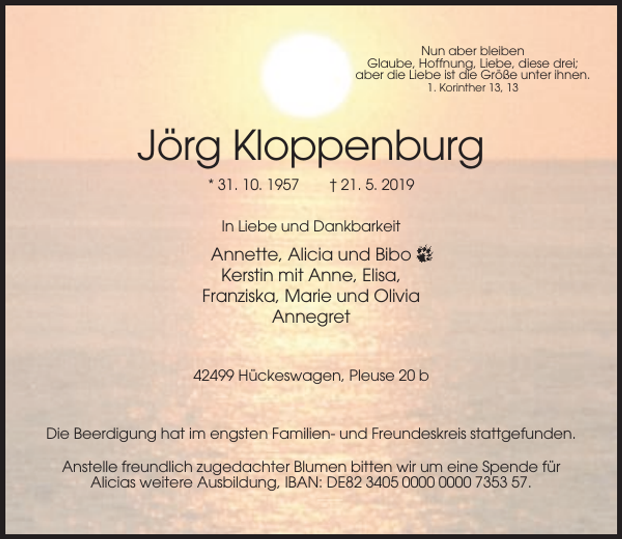 <p>Nun aber bleiben<br />Glaube, Hoffnung, Liebe, diese drei;<br />aber die Liebe ist die Größe unter ihnen.<br />1. Korinther 13, 13</p><p>Jörg Kloppenburg<br />* 31. 10. 1957</p><p>† 21. 5. 2019</p><p>In Liebe und Dankbarkeit</p><p>Annette, Alicia und Bibo<br />Kerstin mit Anne, Elisa,<br />Franziska, Marie und Olivia<br />Annegret<br />42499 Hückeswagen, Pleuse 20 b</p><p>Die Beerdigung hat im engsten Familien- und Freundeskreis stattgefunden.<br />Anstelle freundlich zugedachter Blumen bitten wir um eine Spende für<br />Alicias weitere Ausbildung, IBAN: DE82 3405 7353 57.</p>