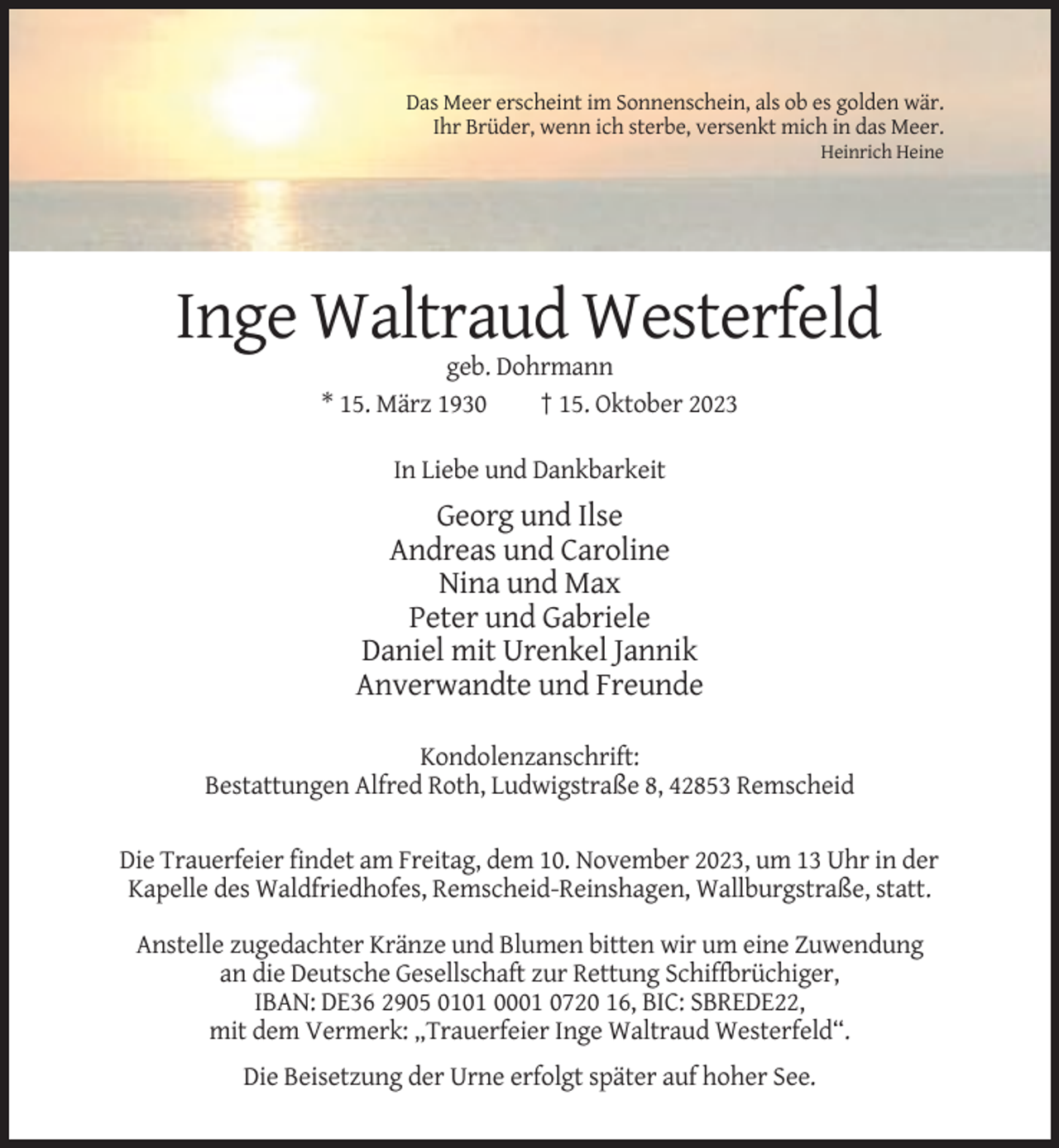 <p>Das Meer erscheint im Sonnenschein, als ob es golden wär.<br />Ihr Brüder, wenn ich sterbe, versenkt mich in das Meer.<br />Heinrich Heine</p><p>Inge Waltraud Westerfeld<br />geb. Dohrmann<br />* 15. März 1930<br />† 15. Oktober 2023<br />In Liebe und Dankbarkeit</p><p>Georg und Ilse<br />Andreas und Caroline<br />Nina und Max<br />Peter und Gabriele<br />Daniel mit Urenkel Jannik<br />Anverwandte und Freunde<br />Kondolenzanschrift:<br />Bestattungen Alfred Roth, Ludwigstraße 8, 42853 Remscheid<br />Die Trauerfeier findet am Freitag, dem 10. November 2023, um 13 Uhr in der<br />Kapelle des Waldfriedhofes, Remscheid-Reinshagen, Wallburgstraße, statt.<br />Anstelle zugedachter Kränze und Blumen bitten wir um eine Zuwendung<br />an die Deutsche Gesellschaft zur Rettung Schiffbrüchiger,<br />IBAN: DE36 2905 0101 0001 0720 16, BIC: SBREDE22,<br />mit dem Vermerk: „Trauerfeier Inge Waltraud Westerfeld“.<br />Die Beisetzung der Urne erfolgt später auf hoher See.</p>