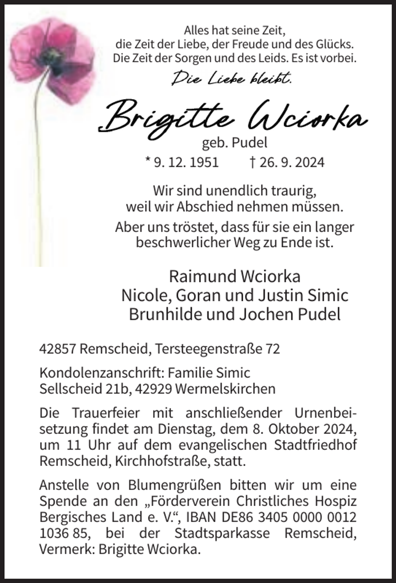 <p>Alles hat seine Zeit,<br />die Zeit der Liebe, der Freude und des Glücks.<br />Die Zeit der Sorgen und des Leids. Es ist vorbei.</p><p>geb. Pudel<br />* 9. 12. 1951<br />† 26. 9. 2024<br />Wir sind unendlich traurig,<br />weil wir Abschied nehmen müssen.<br />Aber uns tröstet, dass für sie ein langer<br />beschwerlicher Weg zu Ende ist.</p><p>Raimund Wciorka<br />Nicole, Goran und Justin Simic<br />Brunhilde und Jochen Pudel<br />42857 Remscheid, Tersteegenstraße 72<br />Kondolenzanschrift: Familie Simic<br />Sellscheid 21b, 42929 Wermelskirchen<br />Die Trauerfeier mit anschließender Urnenbeisetzung findet am Dienstag, dem 8. Oktober 2024,<br />um 11 Uhr auf dem evangelischen Stadtfriedhof<br />Remscheid, Kirchhofstraße, statt.<br />Anstelle von Blumengrüßen bitten wir um eine<br />Spende an den „Förderverein Christliches Hospiz<br />Bergisches Land e. V.“, IBAN DE86 3405 0012<br />1036 85, bei der Stadtsparkasse Remscheid,<br />Vermerk: Brigitte Wciorka.</p>