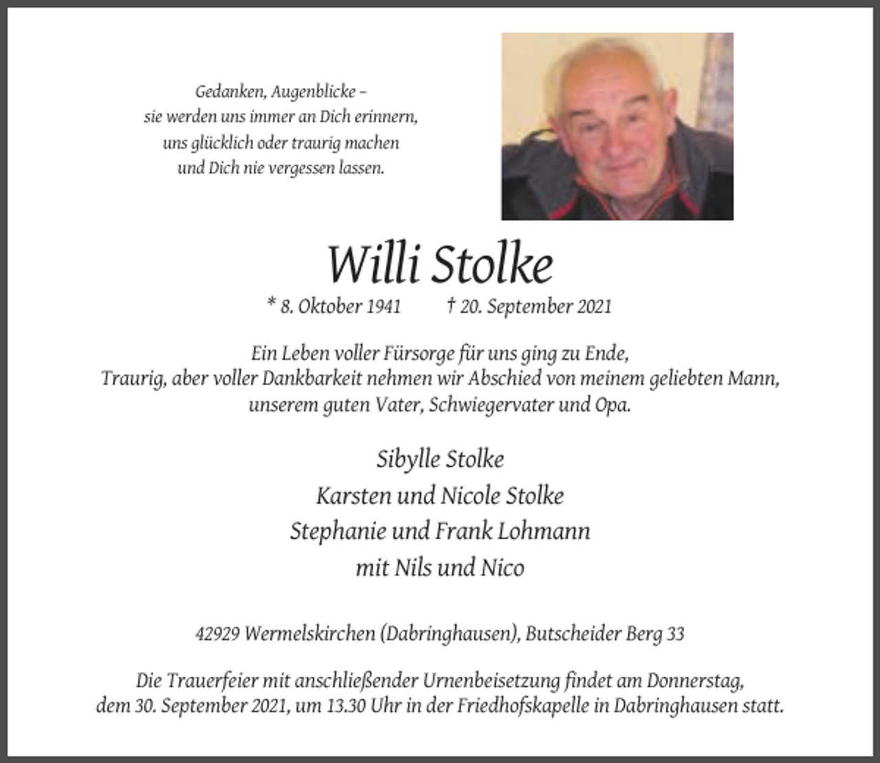<p>Gedanken, Augenblicke –<br />sie werden uns immer an Dich erinnern,<br />uns glücklich oder traurig machen<br />und Dich nie vergessen lassen.</p><p>Willi Stolke<br />* 8. Oktober 1941</p><p>† 20. September 2021</p><p>Ein Leben voller Fürsorge für uns ging zu Ende,<br />Traurig, aber voller Dankbarkeit nehmen wir Abschied von meinem geliebten Mann,<br />unserem guten Vater, Schwiegervater und Opa.</p><p>Sibylle Stolke<br />Karsten und Nicole Stolke<br />Stephanie und Frank Lohmann<br />mit Nils und Nico<br />42929 Wermelskirchen (Dabringhausen), Butscheider Berg 33<br />Die Trauerfeier mit anschließender Urnenbeisetzung findet am Donnerstag,<br />dem 30. September 2021, um 13.30 Uhr in der Friedhofskapelle in Dabringhausen statt.</p>