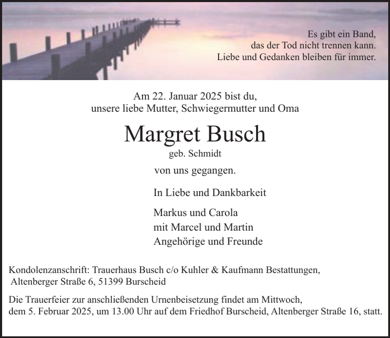 <p>Es gibt ein Band,<br />das der Tod nicht trennen kann.<br />Liebe und Gedanken bleiben für immer.</p><p>Am 22. Januar 2025 bist du,<br />unsere liebe Mutter, Schwiegermutter und Oma</p><p>Margret Busch<br />geb. Schmidt</p><p>von uns gegangen.<br />In Liebe und Dankbarkeit<br />Markus und Carola<br />mit Marcel und Martin<br />Angehörige und Freunde<br />Kondolenzanschrift: Trauerhaus Busch c/o Kuhler &amp; Kaufmann Bestattungen,<br />Altenberger Straße 6, 51399 Burscheid<br />Die Trauerfeier zur anschließenden Urnenbeisetzung findet am Mittwoch,<br />dem 5. Februar 2025, um 13.00 Uhr auf dem Friedhof Burscheid, Altenberger Straße 16, statt.</p>