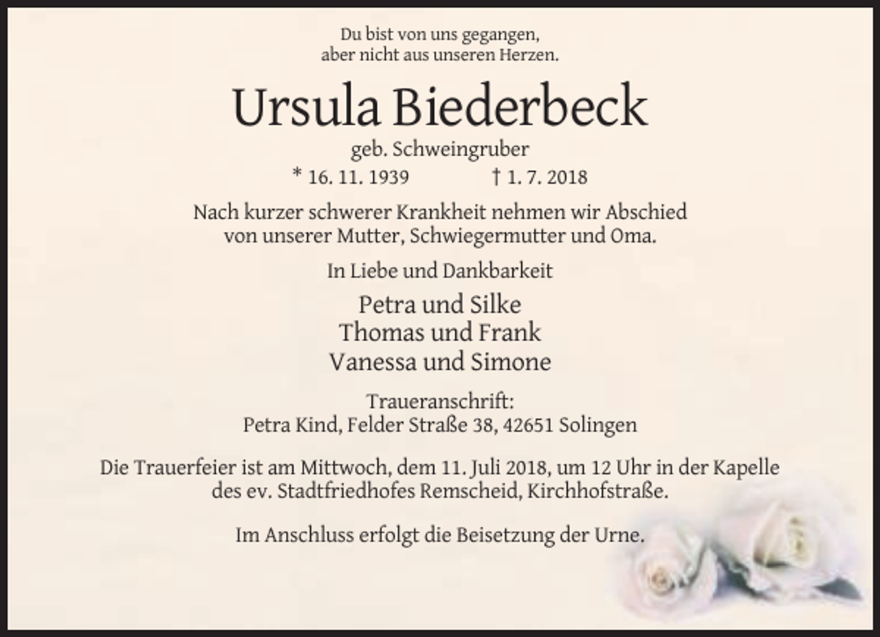 <p>Du bist von uns gegangen,<br />aber nicht aus unseren Herzen.</p><p>Ursula Biederbeck<br />geb. Schweingruber<br />* 16. 11. 1939<br />† 1. 7. 2018<br />Nach kurzer schwerer Krankheit nehmen wir Abschied<br />von unserer Mutter, Schwiegermutter und Oma.<br />In Liebe und Dankbarkeit</p><p>Petra und Silke<br />Thomas und Frank<br />Vanessa und Simone<br />Traueranschrift:<br />Petra Kind, Felder Straße 38, 42651 Solingen<br />Die Trauerfeier ist am Mittwoch, dem 11. Juli 2018, um 12 Uhr in der Kapelle<br />des ev. Stadtfriedhofes Remscheid, Kirchhofstraße.<br />Im Anschluss erfolgt die Beisetzung der Urne.</p>