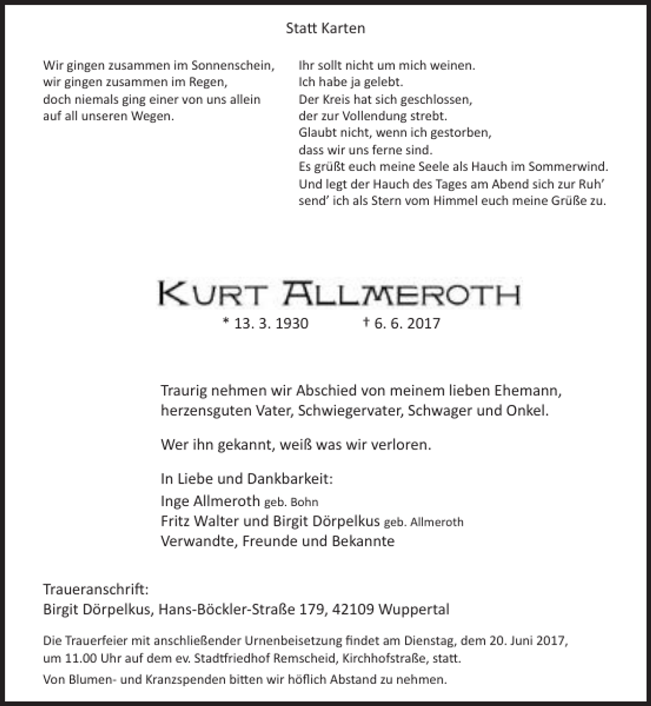 <p>Statt Karten<br />Wir gingen zusammen im Sonnenschein,<br />wir gingen zusammen im Regen,<br />doch niemals ging einer von uns allein<br />auf all unseren Wegen.</p><p>Ihr sollt nicht um mich weinen.<br />Ich habe ja gelebt.<br />Der Kreis hat sich geschlossen,<br />der zur Vollendung strebt.<br />Glaubt nicht, wenn ich gestorben,<br />dass wir uns ferne sind.<br />Es grüßt euch meine Seele als Hauch im Sommerwind.<br />Und legt der Hauch des Tages am Abend sich zur Ruh’<br />send’ ich als Stern vom Himmel euch meine Grüße zu.</p><p>* 13. 3. 1930</p><p>† 6. 6. 2017</p><p>Traurig nehmen wir Abschied von meinem lieben Ehemann,<br />herzensguten Vater, Schwiegervater, Schwager und Onkel.<br />Wer ihn gekannt, weiß was wir verloren.<br />In Liebe und Dankbarkeit:<br />Inge Allmeroth geb. Bohn<br />Fritz Walter und Birgit Dörpelkus geb. Allmeroth<br />Verwandte, Freunde und Bekannte<br />Traueranschrift:<br />Birgit Dörpelkus, Hans-Böckler-Straße 179, 42109 Wuppertal<br />Die Trauerfeier mit anschließender Urnenbeisetzung findet am Dienstag, dem 20. Juni 2017,<br />um 11.00 Uhr auf dem ev. Stadtfriedhof Remscheid, Kirchhofstraße, statt.<br />Von Blumen- und Kranzspenden bitten wir höflich Abstand zu nehmen.</p>