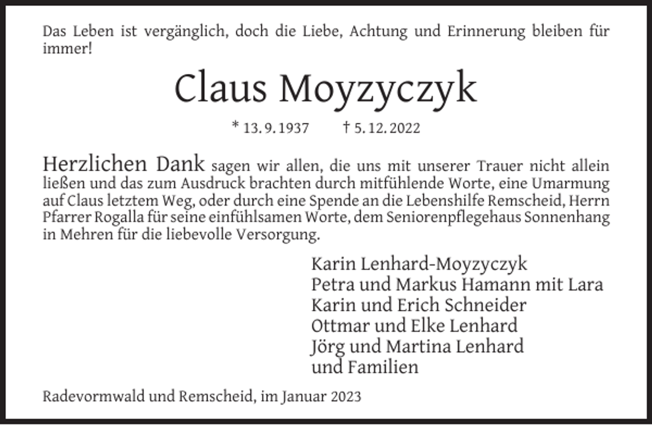 <p>Das Leben ist vergänglich, doch die Liebe, Achtung und Erinnerung bleiben für<br />immer!</p><p>Claus Moyzyczyk<br />* 13. 9. 1937</p><p>† 5. 12. 2022</p><p>Herzlichen Dank sagen wir allen, die uns mit unserer Trauer nicht allein<br />ließen und das zum Ausdruck brachten durch mitfühlende Worte, eine Umarmung<br />auf Claus letztem Weg, oder durch eine Spende an die Lebenshilfe Remscheid, Herrn<br />Pfarrer Rogalla für seine einfühlsamen Worte, dem Seniorenpﬂegehaus Sonnenhang<br />in Mehren für die liebevolle Versorgung.<br />Karin Lenhard-Moyzyczyk<br />Petra und Markus Hamann mit Lara<br />Karin und Erich Schneider<br />Ottmar und Elke Lenhard<br />Jörg und Martina Lenhard<br />und Familien<br />Radevormwald und Remscheid, im Januar 2023</p>