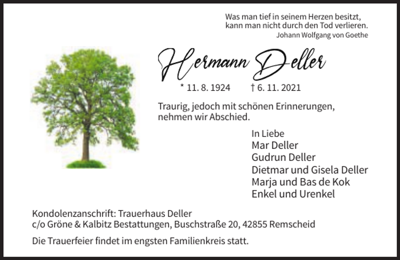 <p>Was man tief in seinem Herzen besitzt,<br />kann man nicht durch den Tod verlieren.<br />Johann Wolfgang von Goethe</p><p>Hermann Deller<br />* 11. 8. 1924</p><p>† 6. 11. 2021</p><p>Traurig, jedoch mit schönen Erinnerungen,<br />nehmen wir Abschied.<br />In Liebe</p><p>Mar Deller<br />Gudrun Deller<br />Dietmar und Gisela Deller<br />Marja und Bas de Kok<br />Enkel und Urenkel<br />Kondolenzanschrift: Trauerhaus Deller<br />c/o Gröne &amp; Kalbitz Bestattungen, Buschstraße 20, 42855 Remscheid<br />Die Trauerfeier findet im engsten Familienkreis statt.</p>
