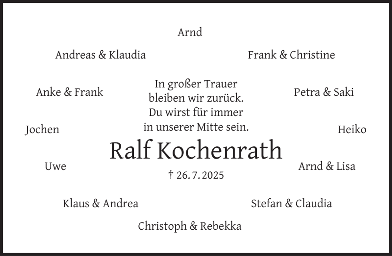 <p>Arnd<br />Frank &amp; Christine</p><p>Andreas &amp; Klaudia</p><p>In großer Trauer<br />bleiben wir zurück.<br />Du wirst für immer<br />in unserer Mitte sein.</p><p>Anke &amp; Frank<br />Jochen<br />Uwe</p><p>Petra &amp; Saki</p><p>Ralf Kochenrath<br />† 26. 7. 2025</p><p>Klaus &amp; Andrea<br />Christoph &amp; Rebekka</p><p>Heiko<br />Arnd &amp; Lisa</p><p>Stefan &amp; Claudia</p>
