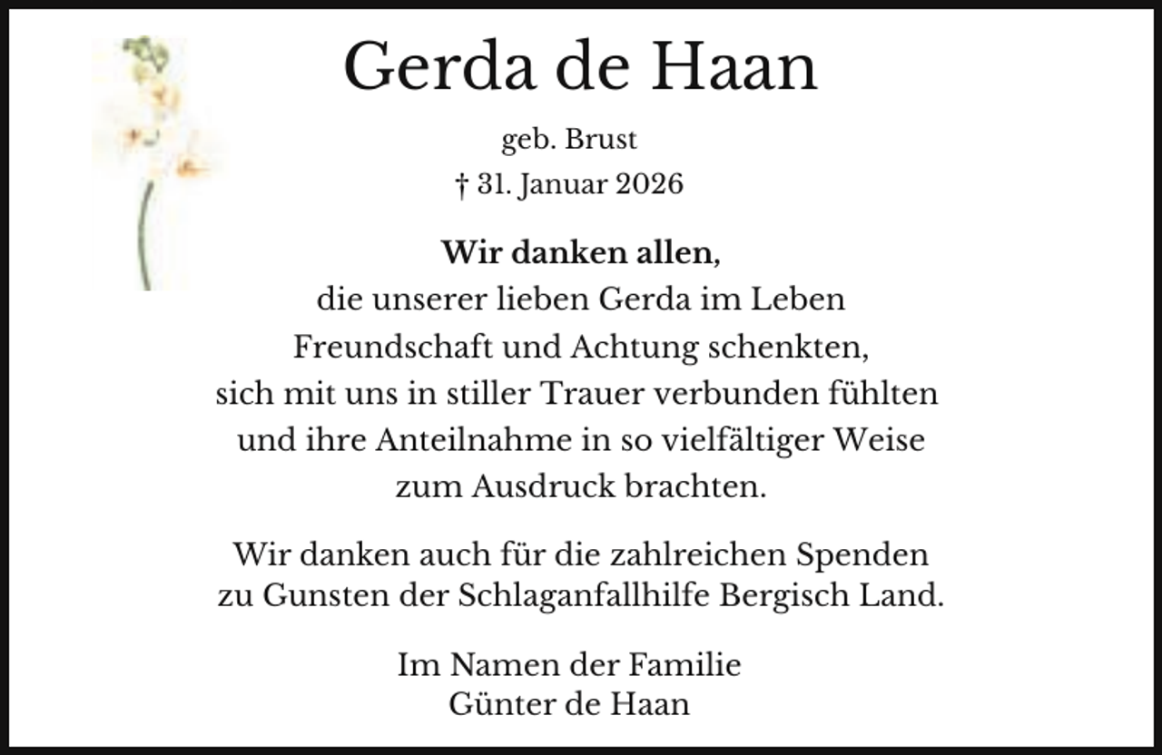 <p>Gerda de Haan<br />geb. Brust<br />† 31. Januar 2026</p><p>Wir danken allen,<br />die unserer lieben Gerda im Leben<br />Freundschaft und Achtung schenkten,<br />sich mit uns in stiller Trauer verbunden fühlten<br />und ihre Anteilnahme in so vielfältiger Weise<br />zum Ausdruck brachten.<br />Wir danken auch für die zahlreichen Spenden<br />zu Gunsten der Schlaganfallhilfe Bergisch Land.<br />Im Namen der Familie<br />Günter de Haan</p>