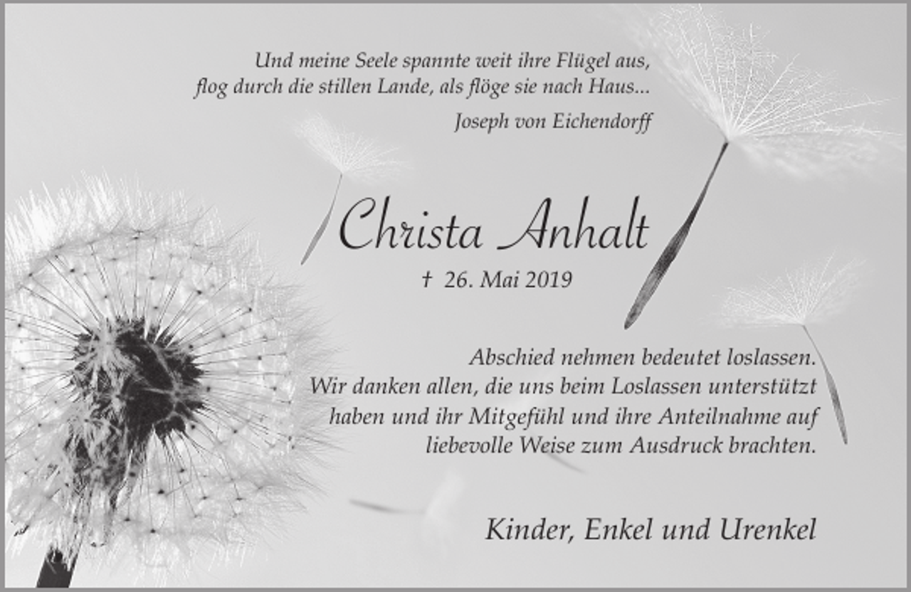 <p>010<br />Und meine Seele spannte weit ihre Flügel aus,<br />flog durch die stillen Lande, als flöge sie nach Haus...<br />Joseph von Eichendorff</p><p>Christa Anhalt<br />† 26. Mai 2019<br />Abschied nehmen bedeutet loslassen.<br />Wir danken allen, die uns beim Loslassen unterstützt<br />haben und ihr Mitgefühl und ihre Anteilnahme auf<br />liebevolle Weise zum Ausdruck brachten.</p><p>Kinder, Enkel und Urenkel</p>