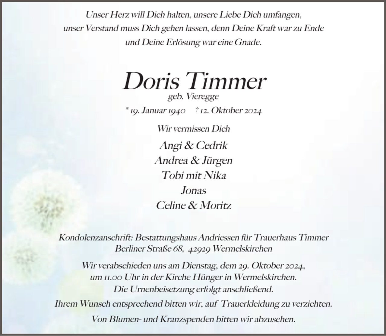 <p>Unser Herz will Dich halten, unsere Liebe Dich umfangen,<br />unser Verstand muss Dich gehen lassen, denn Deine Kraft war zu Ende<br />und Deine Erlösung war eine Gnade.</p><p>Doris Timmer<br />geb. Vieregge</p><p>* 19. Januar 1940</p><p>† 12. Oktober 2024</p><p>Wir vermissen Dich</p><p>Angi &amp; Cedrik<br />Andrea &amp; Jürgen<br />Tobi mit Nika<br />Jonas<br />Celine &amp; Moritz<br />Kondolenzanschrift: Bestattungshaus Andriessen für Trauerhaus Timmer<br />Berliner Straße 68, 42929 Wermelskirchen</p><p>Wir verabschieden uns am Dienstag, dem 29. Oktober 2024,<br />um 11.00 Uhr in der Kirche Hünger in Wermelskirchen.<br />Die Urnenbeisetzung erfolgt anschließend.<br />Ihrem Wunsch entsprechend bitten wir, auf Trauerkleidung zu verzichten.<br />Von Blumen- und Kranzspenden bitten wir abzusehen.</p>