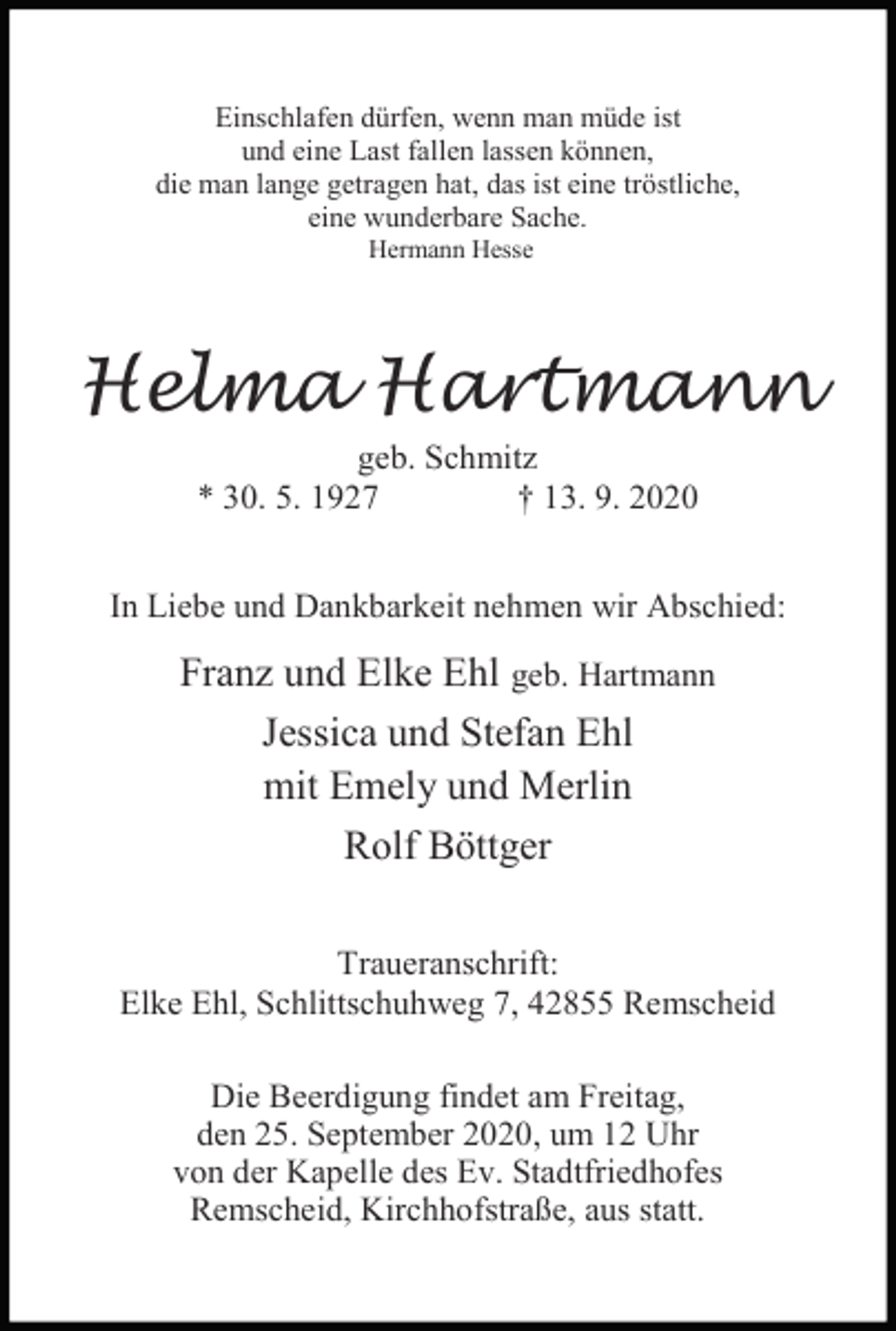 <p>Einschlafen dürfen, wenn man müde ist<br />und eine Last fallen lassen können,<br />die man lange getragen hat, das ist eine tröstliche,<br />eine wunderbare Sache.<br />Hermann Hesse</p><p>Helma Hartmann<br />geb. Schmitz<br />* 30. 5. 1927<br />† 13. 9. 2020</p><p>In Liebe und Dankbarkeit nehmen wir Abschied:</p><p>Franz und Elke Ehl geb. Hartmann<br />Jessica und Stefan Ehl<br />mit Emely und Merlin<br />Rolf Böttger<br />Traueranschrift:<br />Elke Ehl, Schlittschuhweg 7, 42855 Remscheid<br />Die Beerdigung findet am Freitag,<br />den 25. September 2020, um 12 Uhr<br />von der Kapelle des Ev. Stadtfriedhofes<br />Remscheid, Kirchhofstraße, aus statt.</p>