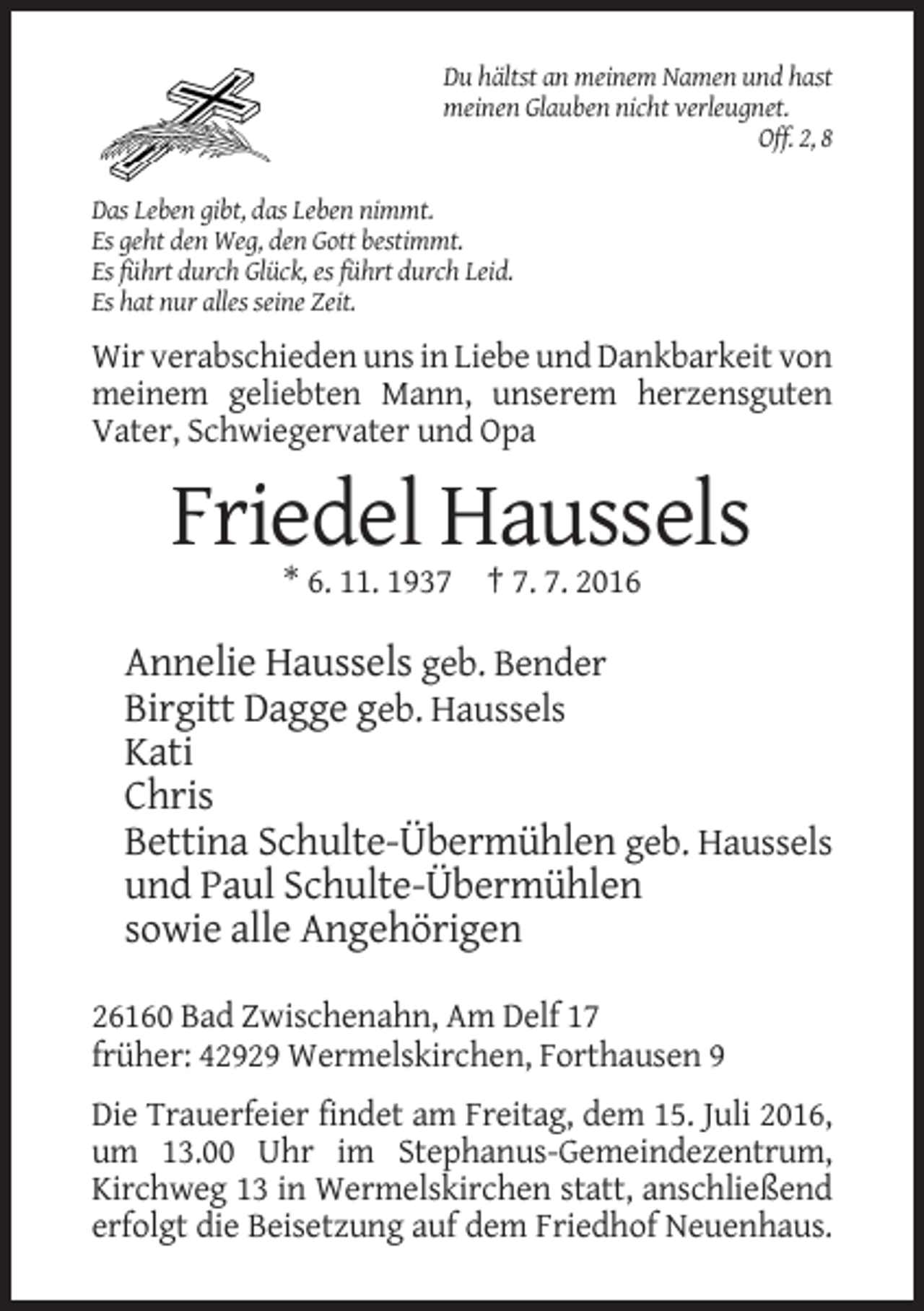 <p>Du hältst an meinem Namen und hast<br />meinen Glauben nicht verleugnet.<br />Off. 2, 8<br />Das Leben gibt, das Leben nimmt.<br />Es geht den Weg, den Gott bestimmt.<br />Es führt durch Glück, es führt durch Leid.<br />Es hat nur alles seine Zeit.</p><p>Wir verabschieden uns in Liebe und Dankbarkeit von<br />meinem geliebten Mann, unserem herzensguten<br />Vater, Schwiegervater und Opa</p><p>Friedel Haussels<br />* 6. 11. 1937 † 7. 7. 2016</p><p>Annelie Haussels geb. Bender<br />Birgitt Dagge geb. Haussels<br />Kati<br />Chris<br />Bettina Schulte-Übermühlen geb. Haussels<br />und Paul Schulte-Übermühlen<br />sowie alle Angehörigen<br />26160 Bad Zwischenahn, Am Delf 17<br />früher: 42929 Wermelskirchen, Forthausen 9<br />Die Trauerfeier findet am Freitag, dem 15. Juli 2016,<br />um 13.00 Uhr im Stephanus-Gemeindezentrum,<br />Kirchweg 13 in Wermelskirchen statt, anschließend<br />erfolgt die Beisetzung auf dem Friedhof Neuenhaus.</p>