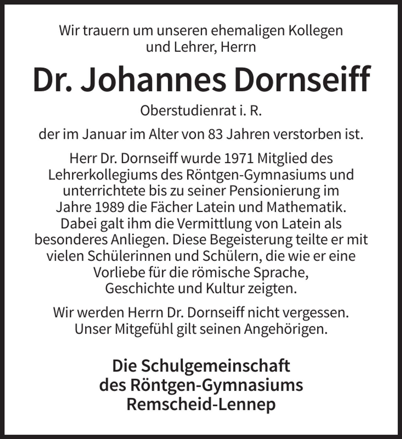<p>Wir trauern um unseren ehemaligen Kollegen<br />und Lehrer, Herrn</p><p>Dr. Johannes Dornseiff<br />Oberstudienrat i. R.<br />der im Januar im Alter von 83 Jahren verstorben ist.<br />Herr Dr. Dornseiff wurde 1971 Mitglied des<br />Lehrerkollegiums des Röntgen-Gymnasiums und<br />unterrichtete bis zu seiner Pensionierung im<br />Jahre 1989 die Fächer Latein und Mathematik.<br />Dabei galt ihm die Vermittlung von Latein als<br />besonderes Anliegen. Diese Begeisterung teilte er mit<br />vielen Schülerinnen und Schülern, die wie er eine<br />Vorliebe für die römische Sprache,<br />Geschichte und Kultur zeigten.<br />Wir werden Herrn Dr. Dornseiff nicht vergessen.<br />Unser Mitgefühl gilt seinen Angehörigen.</p><p>Die Schulgemeinschaft<br />des Röntgen-Gymnasiums<br />Remscheid-Lennep</p>