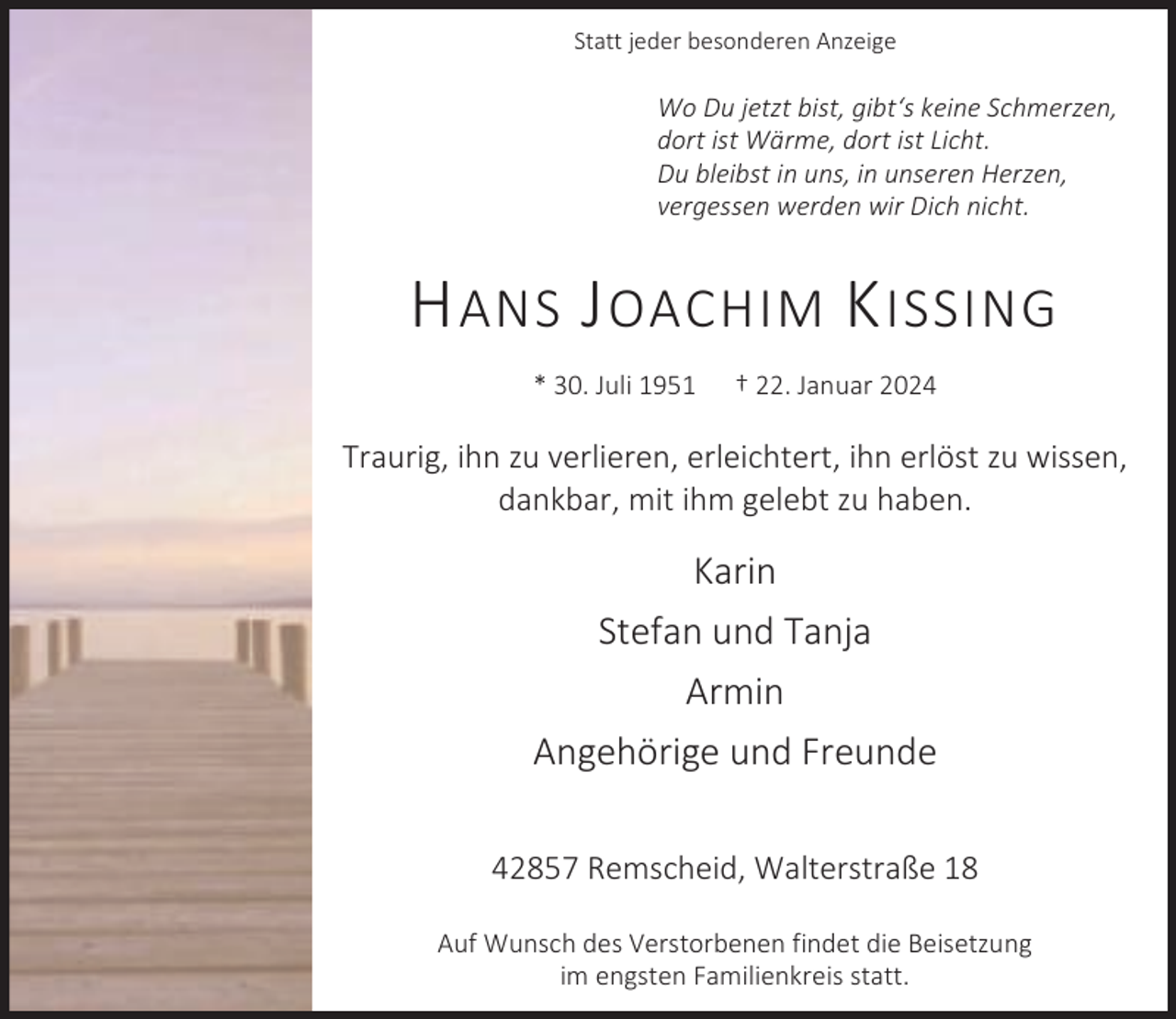 <p>Statt jeder besonderen Anzeige</p><p>Wo Du jetzt bist, gibt‘s keine Schmerzen,<br />dort ist Wärme, dort ist Licht.<br />Du bleibst in uns, in unseren Herzen,<br />vergessen werden wir Dich nicht.</p><p>H ANS J OACHIM K ISSING<br />* 30. Juli 1951</p><p>† 22. Januar 2024</p><p>Traurig, ihn zu verlieren, erleichtert, ihn erlöst zu wissen,<br />dankbar, mit ihm gelebt zu haben.</p><p>Karin<br />Stefan und Tanja<br />Armin<br />Angehörige und Freunde<br />42857 Remscheid, Walterstraße 18<br />Auf Wunsch des Verstorbenen findet die Beisetzung<br />im engsten Familienkreis statt.</p>