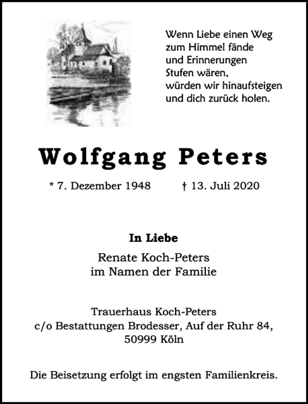 <p>Wenn Liebe einen Weg<br />zum Himmel fände<br />und Erinnerungen<br />Stufen wären,<br />würden wir hinaufsteigen<br />und dich zurück holen.</p><p>Wo l fg an g P e t e r s<br />* 7. Dezember 1948</p><p>† 13. Juli 2020</p><p>In Liebe<br />Renate Koch-Peters<br />im Namen der Familie<br />Trauerhaus Koch-Peters<br />c/o Bestattungen Brodesser, Auf der Ruhr 84,<br />50999 Köln<br />Die Beisetzung erfolgt im engsten Familienkreis.</p>