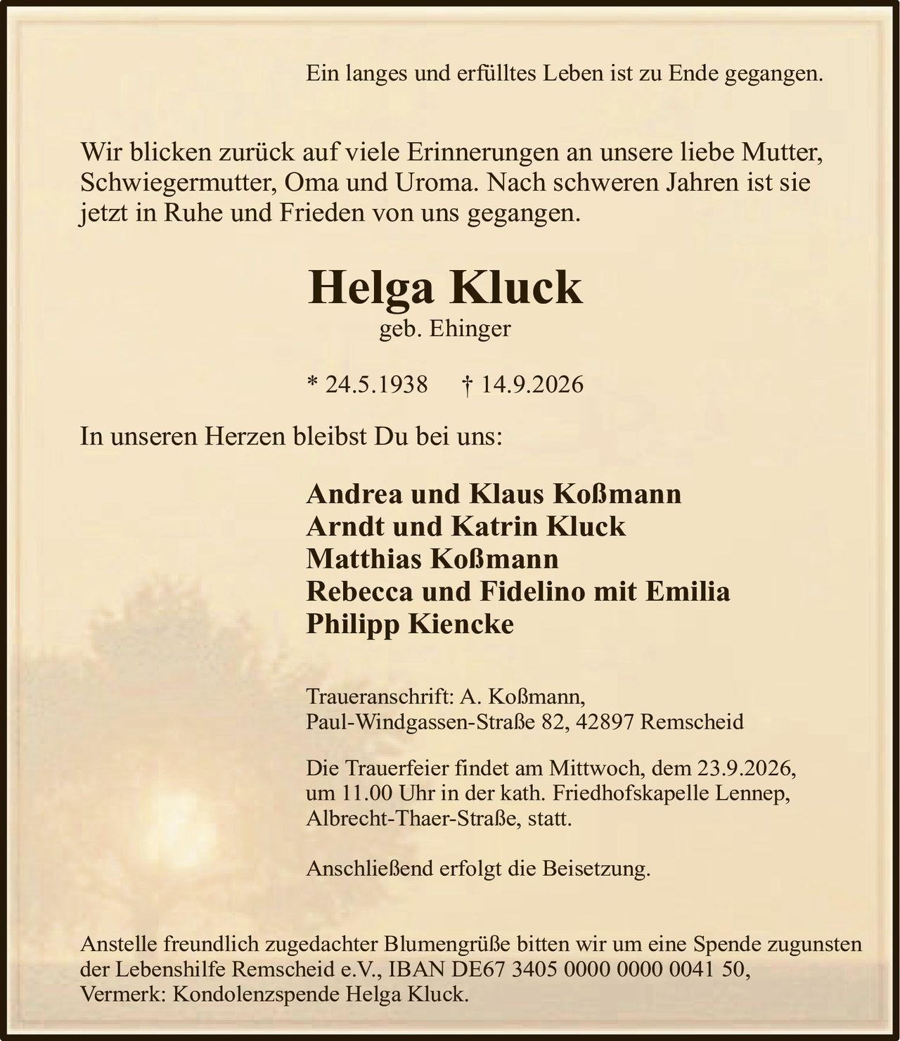 <p>Ein langes und erfülltes Leben ist zu Ende gegangen.</p>

<p>Wir blicken zurück auf viele Erinnerungen an unsere liebe Mutter, Schwiegermutter, Oma und Uroma. Nach schweren Jahren ist sie jetzt in Ruhe und Frieden von uns gegangen.</p>

<p><strong>Helga Kluck</strong><br>geb. Ehinger<br>* 24.5.1938 † 14.9.2026</p>

<p>In unseren Herzen bleibst Du bei uns:</p>

<p><strong>Andrea und Klaus Koßmann</strong><br><strong>Arndt und Katrin Kluck</strong><br><strong>Matthias Koßmann</strong><br><strong>Rebecca und Fidelino mit Emilia</strong><br><strong>Philipp Kiencke</strong></p>

<p>Traueranschrift: A. Koßmann,<br>Paul-Windgassen-Straße 82, 42897 Remscheid</p>

<p>Die Trauerfeier findet am Mittwoch, dem 23.9.2026, um 11.00 Uhr in der kath. Friedhofskapelle Lennep, Albrecht-Thaer-Straße, statt.</p>

<p>Anschließend erfolgt die Beisetzung.</p>

<p>Anstelle freundlich zugedachter Blumengrüße bitten wir um eine Spende zugunsten der Lebenshilfe Remscheid e.V., IBAN DE67 3405 0000 0000 0041 50, Vermerk: Kondolenzspende Helga Kluck.</p>