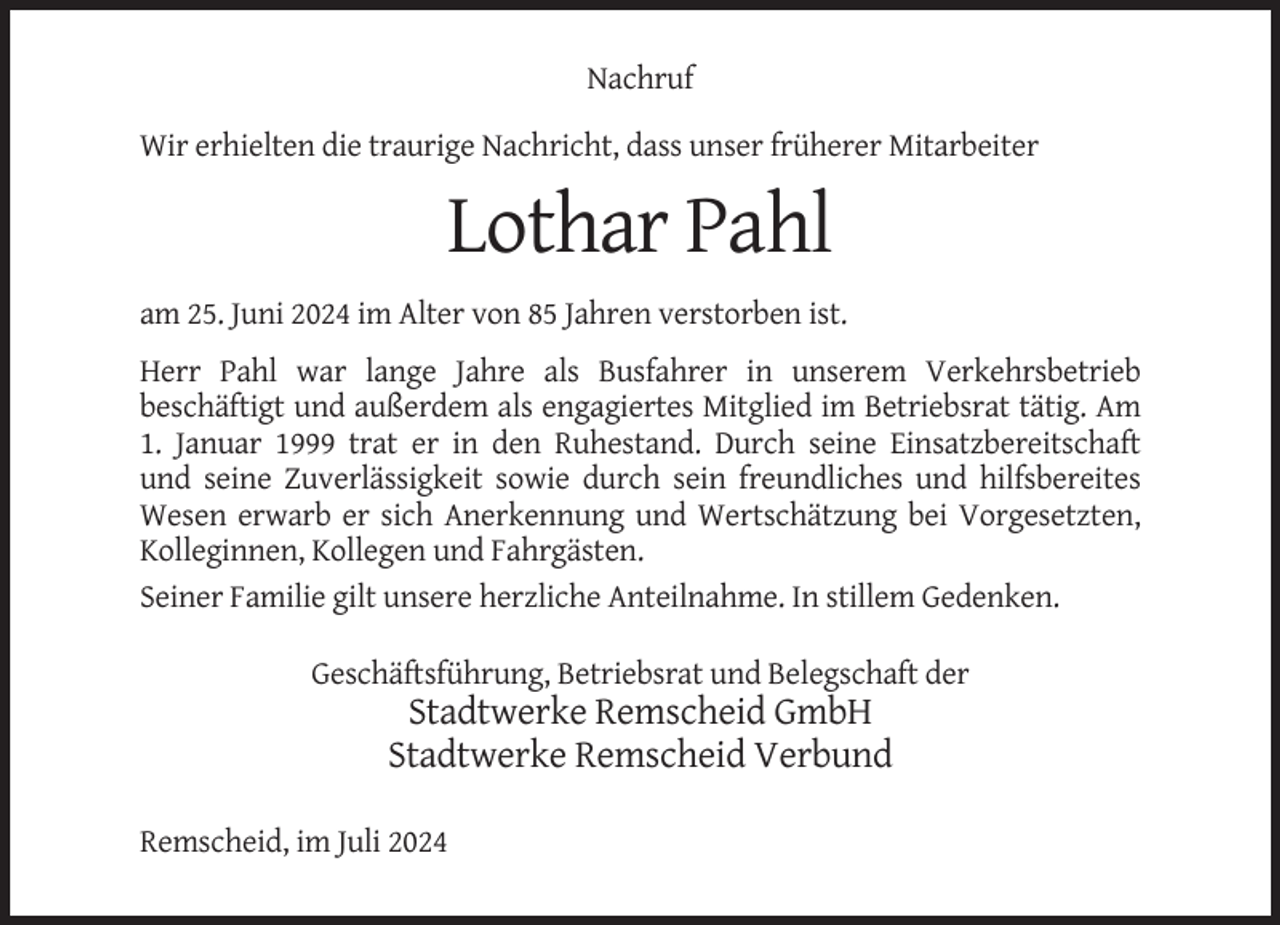 <p>Nachruf<br />Wir erhielten die traurige Nachricht, dass unser früherer Mitarbeiter</p><p>Lothar Pahl<br />am 25. Juni 2024 im Alter von 85 Jahren verstorben ist.<br />Herr Pahl war lange Jahre als Busfahrer in unserem Verkehrsbetrieb<br />beschäftigt und außerdem als engagiertes Mitglied im Betriebsrat tätig. Am<br />1. Januar 1999 trat er in den Ruhestand. Durch seine Einsatzbereitschaft<br />und seine Zuverlässigkeit sowie durch sein freundliches und hilfsbereites<br />Wesen erwarb er sich Anerkennung und Wertschätzung bei Vorgesetzten,<br />Kolleginnen, Kollegen und Fahrgästen.<br />Seiner Familie gilt unsere herzliche Anteilnahme. In stillem Gedenken.<br />Geschäftsführung, Betriebsrat und Belegschaft der</p><p>Stadtwerke Remscheid GmbH<br />Stadtwerke Remscheid Verbund<br />Remscheid, im Juli 2024</p>