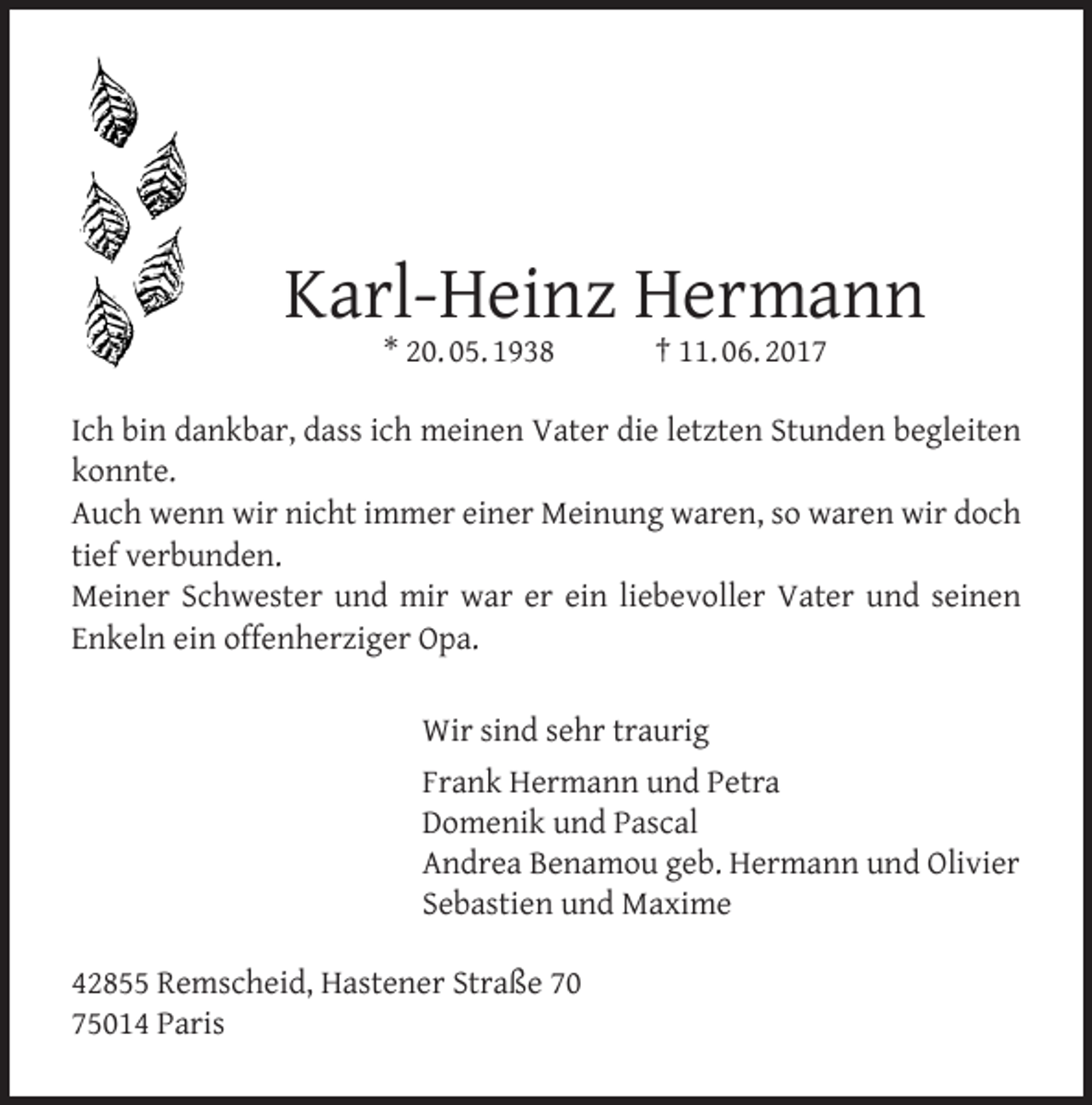 <p>Karl-Heinz Hermann<br />* 20. 05. 1938</p><p>† 11. 06. 2017</p><p>Ich bin dankbar, dass ich meinen Vater die letzten Stunden begleiten<br />konnte.<br />Auch wenn wir nicht immer einer Meinung waren, so waren wir doch<br />tief verbunden.<br />Meiner Schwester und mir war er ein liebevoller Vater und seinen<br />Enkeln ein offenherziger Opa.<br />Wir sind sehr traurig<br />Frank Hermann und Petra<br />Domenik und Pascal<br />Andrea Benamou geb. Hermann und Olivier<br />Sebastien und Maxime<br />42855 Remscheid, Hastener Straße 70<br />75014 Paris</p>