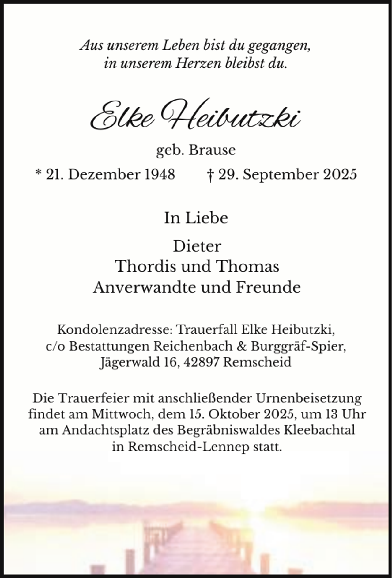 <p>Aus unserem Leben bist du gegangen,<br />in unserem Herzen bleibst du.</p><p>Elke Heibutzki<br />geb. Brause<br />* 21. Dezember 1948</p><p>† 29. September 2025</p><p>In Liebe<br />Dieter<br />Thordis und Thomas<br />Anverwandte und Freunde<br />Kondolenzadresse: Trauerfall Elke Heibutzki,<br />c/o Bestattungen Reichenbach &amp; Burggräf-Spier,<br />Jägerwald 16, 42897 Remscheid<br />Die Trauerfeier mit anschließender Urnenbeisetzung<br />findet am Mittwoch, dem 15. Oktober 2025, um 13 Uhr<br />am Andachtsplatz des Begräbniswaldes Kleebachtal<br />in Remscheid-Lennep statt.</p>