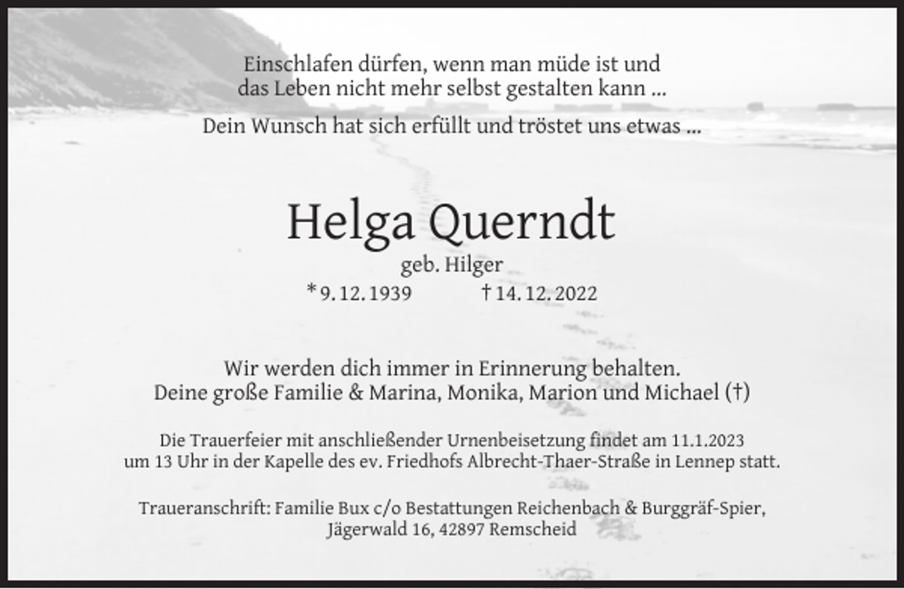 <p>Einschlafen dürfen, wenn man müde ist und<br />das Leben nicht mehr selbst gestalten kann ...<br />Dein Wunsch hat sich erfüllt und tröstet uns etwas ...</p><p>Helga Querndt<br />geb. Hilger<br />* 9. 12. 1939<br />† 14. 12. 2022</p><p>Wir werden dich immer in Erinnerung behalten.<br />Deine große Familie &amp; Marina, Monika, Marion und Michael (†)<br />Die Trauerfeier mit anschließender Urnenbeisetzung ﬁndet am 11.1.2023<br />um 13 Uhr in der Kapelle des ev. Friedhofs Albrecht-Thaer-Straße in Lennep statt.<br />Traueranschrift: Familie Bux c/o Bestattungen Reichenbach &amp; Burggräf-Spier,<br />Jägerwald 16, 42897 Remscheid</p>