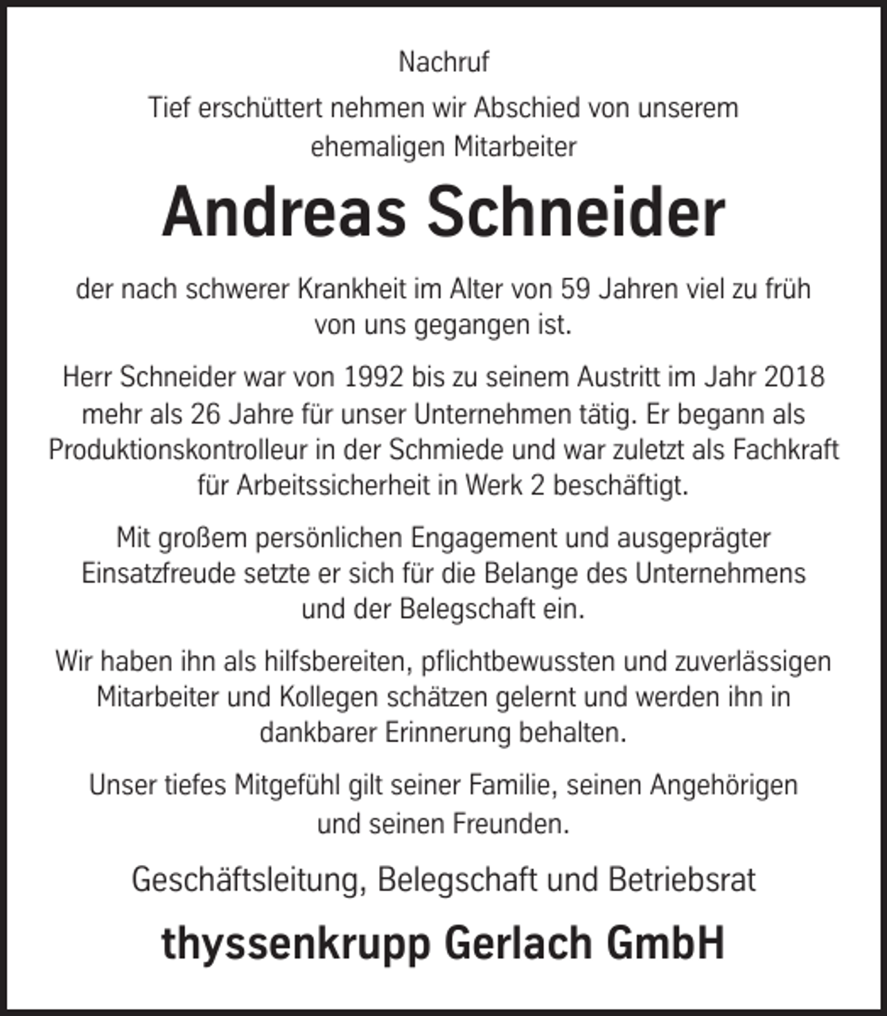 <p>Nachruf<br />Tief erschüttert nehmen wir Abschied von unserem<br />ehemaligen Mitarbeiter</p><p>Andreas Schneider<br />der nach schwerer Krankheit im Alter von 59 Jahren viel zu früh<br />von uns gegangen ist.<br />Herr Schneider war von 1992 bis zu seinem Austritt im Jahr 2018<br />mehr als 26 Jahre für unser Unternehmen tätig. Er begann als<br />Produktionskontrolleur in der Schmiede und war zuletzt als Fachkraft<br />für Arbeitssicherheit in Werk 2 beschäftigt.<br />Mit großem persönlichen Engagement und ausgeprägter<br />Einsatzfreude setzte er sich für die Belange des Unternehmens<br />und der Belegschaft ein.<br />Wir haben ihn als hilfsbereiten, pﬂichtbewussten und zuverlässigen<br />Mitarbeiter und Kollegen schätzen gelernt und werden ihn in<br />dankbarer Erinnerung behalten.<br />Unser tiefes Mitgefühl gilt seiner Familie, seinen Angehörigen<br />und seinen Freunden.</p><p>Geschäftsleitung, Belegschaft und Betriebsrat</p><p>thyssenkrupp Gerlach GmbH</p>