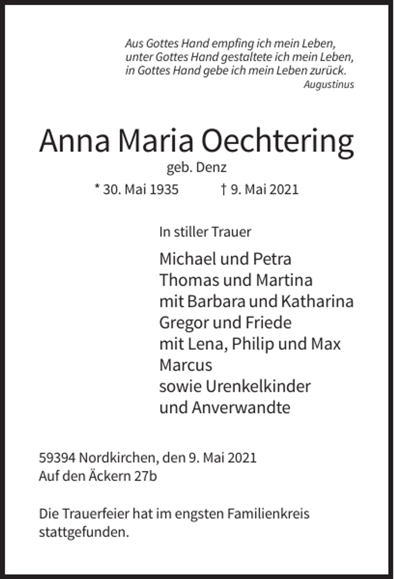 <p>Aus Gottes Hand empfing ich mein Leben,<br />unter Gottes Hand gestaltete ich mein Leben,<br />in Gottes Hand gebe ich mein Leben zurück.<br />Augustinus</p><p>Anna Maria Oechtering<br />geb. Denz<br />* 30. Mai 1935<br />† 9. Mai 2021<br />In stiller Trauer</p><p>Michael und Petra<br />Thomas und Martina<br />mit Barbara und Katharina<br />Gregor und Friede<br />mit Lena, Philip und Max<br />Marcus<br />sowie Urenkelkinder<br />und Anverwandte<br />59394 Nordkirchen, den 9. Mai 2021<br />Auf den Äckern 27b<br />Die Trauerfeier hat im engsten Familienkreis<br />stattgefunden.</p>