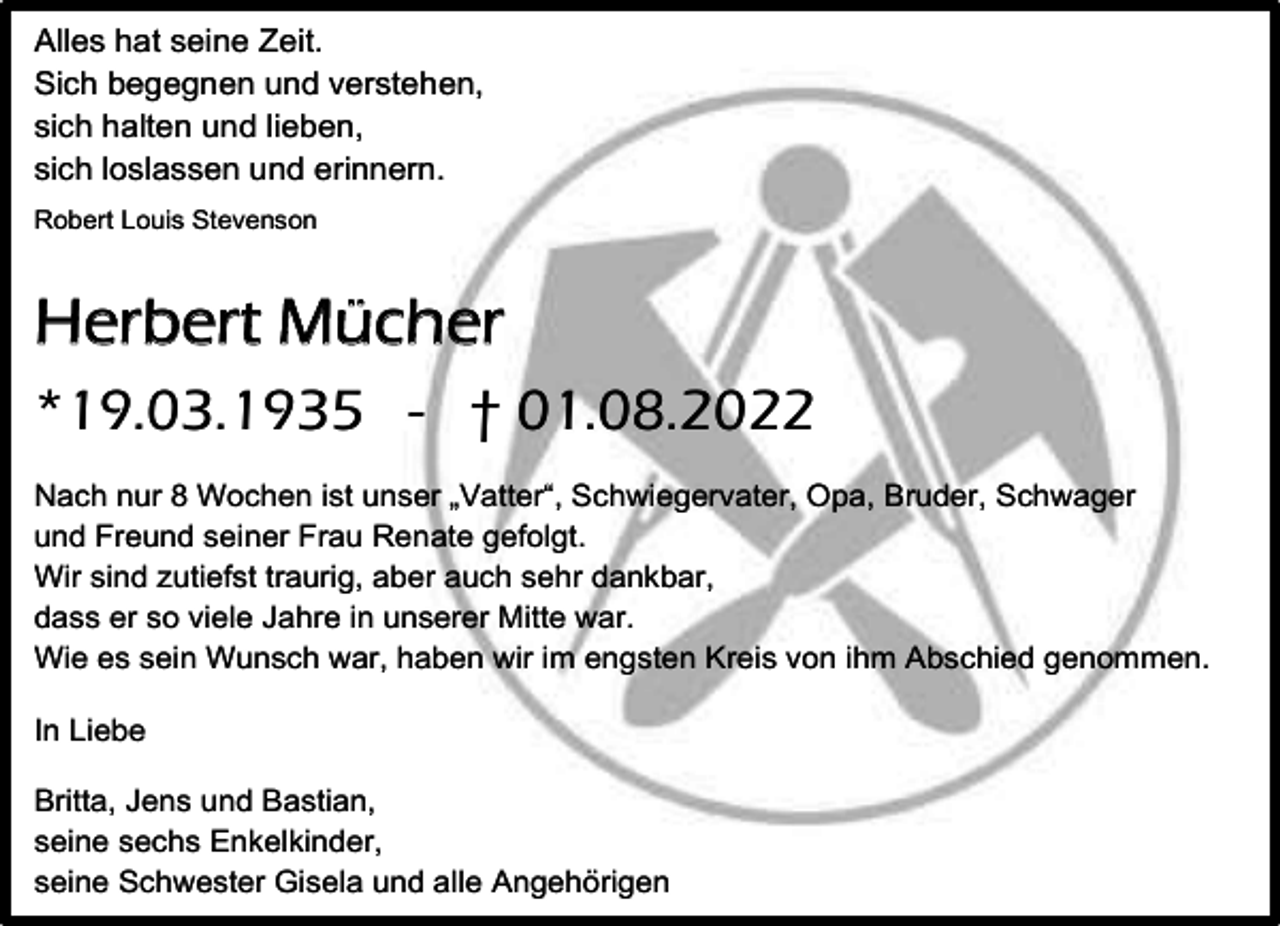 <p>Alles hat seine Zeit.<br />Sich begegnen und verstehen,<br />sich halten und lieben,<br />sich loslassen und erinnern.<br />Robert Louis Stevenson</p><p>Herbert Mücher<br />*19.03.1935 - † 01.08.2022<br />Nach nur 8 Wochen ist unser „Vatter“, Schwiegervater, Opa, Bruder, Schwager<br />und Freund seiner Frau Renate gefolgt.<br />Wir sind zutiefst traurig, aber auch sehr dankbar,<br />dass er so viele Jahre in unserer Mitte war.<br />Wie es sein Wunsch war, haben wir im engsten Kreis von ihm Abschied genommen.<br />In Liebe<br />Britta, Jens und Bastian,<br />seine sechs Enkelkinder,<br />seine Schwester Gisela und alle Angehörigen</p>