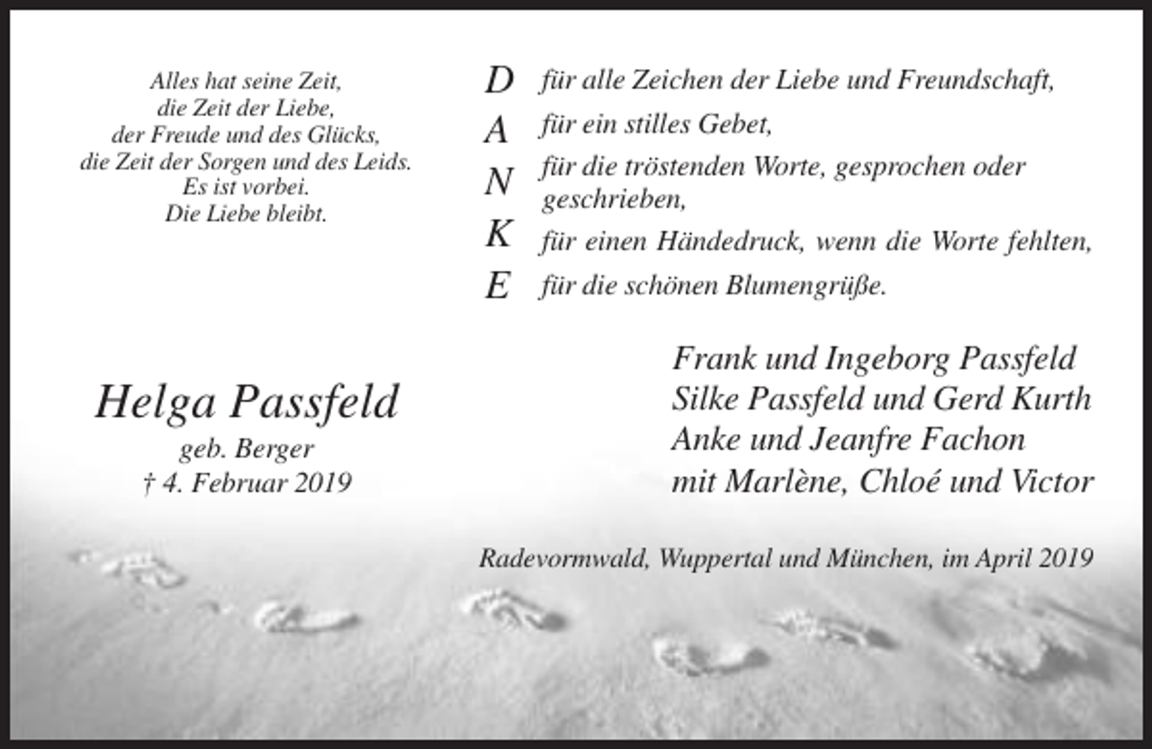 <p>Alles hat seine Zeit,<br />die Zeit der Liebe,<br />der Freude und des Glücks,<br />die Zeit der Sorgen und des Leids.<br />Es ist vorbei.<br />Die Liebe bleibt.</p><p>Helga Passfeld<br />geb. Berger<br />† 4. Februar 2019</p><p>D<br />A<br />N<br />K<br />E</p><p>für alle Zeichen der Liebe und Freundschaft,<br />für ein stilles Gebet,<br />für die tröstenden Worte, gesprochen oder<br />geschrieben,<br />für einen Händedruck, wenn die Worte fehlten,<br />für die schönen Blumengrüße.</p><p>Frank und Ingeborg Passfeld<br />Silke Passfeld und Gerd Kurth<br />Anke und Jeanfre Fachon<br />mit Marlène, Chloé und Victor<br />Radevormwald, Wuppertal und München, im April 2019</p>