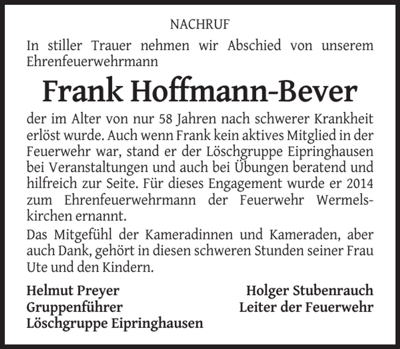 <p>NACHRUF<br />In stiller Trauer nehmen wir Abschied von unserem<br />Ehrenfeuerwehrmann</p><p>Frank Hoffmann-Bever<br />der im Alter von nur 58 Jahren nach schwerer Krankheit<br />erlöst wurde. Auch wenn Frank kein aktives Mitglied in der<br />Feuerwehr war, stand er der Löschgruppe Eipringhausen<br />bei Veranstaltungen und auch bei Übungen beratend und<br />hilfreich zur Seite. Für dieses Engagement wurde er 2014<br />zum Ehrenfeuerwehrmann der Feuerwehr Wermelskirchen ernannt.<br />Das Mitgefühl der Kameradinnen und Kameraden, aber<br />auch Dank, gehört in diesen schweren Stunden seiner Frau<br />Ute und den Kindern.<br />Helmut Preyer<br />Gruppenführer<br />Löschgruppe Eipringhausen</p><p>Holger Stubenrauch<br />Leiter der Feuerwehr</p>