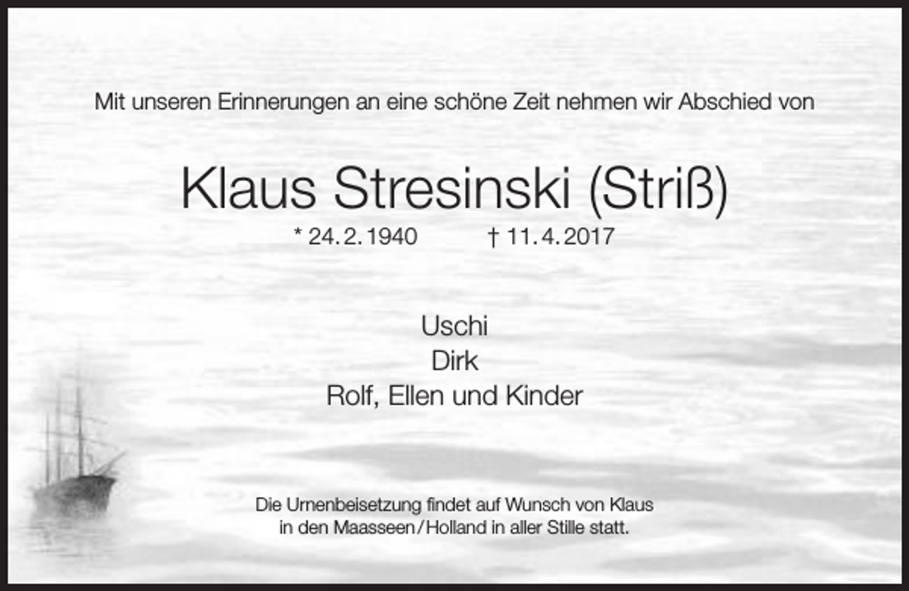 <p>Mit unseren Erinnerungen an eine schöne Zeit nehmen wir Abschied von</p><p>Klaus Stresinski (Striß)<br />* 24. 2. 1940</p><p>† 11. 4. 2017</p><p>Uschi<br />Dirk<br />Rolf, Ellen und Kinder</p><p>Die Urnenbeisetzung findet auf Wunsch von Klaus<br />in den Maasseen / Holland in aller Stille statt.</p>